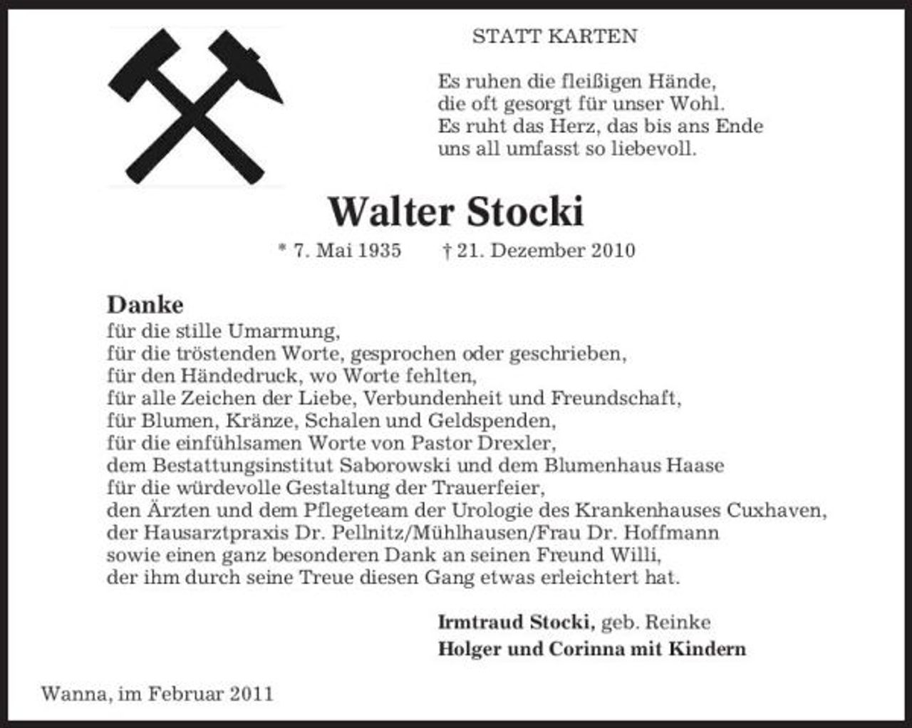<p>STATT KARTEN Es ruhen die fleißigen Hände, die oft gesorgt für unser Wohl. Es ruht das Herz, das bis ans Ende uns all umfasst so liebevoll.</p><p>Walter Stocki<br />* 7. Mai 1935 † 21. Dezember 2010</p><p>Danke<br />für die stille Umarmung, für die tröstenden Worte, gesprochen oder geschrieben, für den Händedruck, wo Worte fehlten, für alle Zeichen der Liebe, Verbundenheit und Freundschaft, für Blumen, Kränze, Schalen und Geldspenden, für die einfühlsamen Worte von Pastor Drexler, dem Bestattungsinstitut Saborowski und dem Blumenhaus Haase für die würdevolle Gestaltung der Trauerfeier, den Ärzten und dem Pflegeteam der Urologie des Krankenhauses Cuxhaven, der Hausarztpraxis Dr. Pellnitz/Mühlhausen/Frau Dr. Hoffmann sowie einen ganz besonderen Dank an seinen Freund Willi, der ihm durch seine Treue diesen Gang etwas erleichtert hat. Irmtraud Stocki, geb. Reinke Holger und Corinna mit Kindern Wanna, im Februar 2011</p>