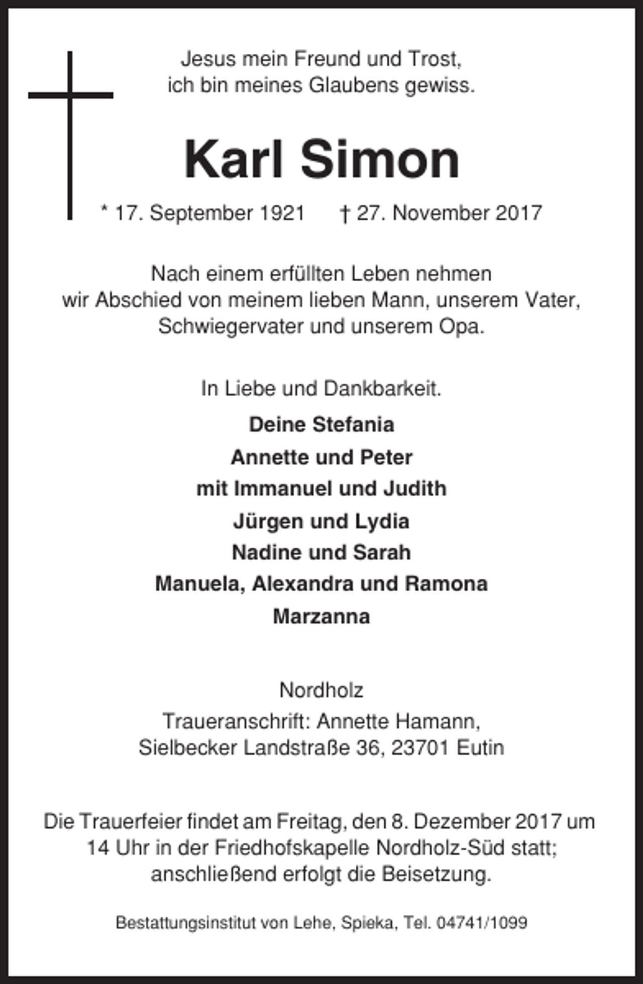 <p>Jesus mein Freund und Trost,<br />ich bin meines Glaubens gewiss.</p><p>Karl Simon<br />* 17. September 1921</p><p>† 27. November 2017</p><p>Nach einem erfüllten Leben nehmen<br />wir Abschied von meinem lieben Mann, unserem Vater,<br />Schwiegervater und unserem Opa.<br />In Liebe und Dankbarkeit.<br />Deine Stefania<br />Annette und Peter<br />mit Immanuel und Judith<br />Jürgen und Lydia<br />Nadine und Sarah<br />Manuela, Alexandra und Ramona<br />Marzanna</p><p>Nordholz<br />Traueranschrift: Annette Hamann,<br />Sielbecker Landstraße 36, 23701 Eutin</p><p>Die Trauerfeier findet am Freitag, den 8. Dezember 2017 um<br />14 Uhr in der Friedhofskapelle Nordholz-Süd statt;<br />anschließend erfolgt die Beisetzung.<br />Bestattungsinstitut von Lehe, Spieka, Tel. 04741/1099</p>