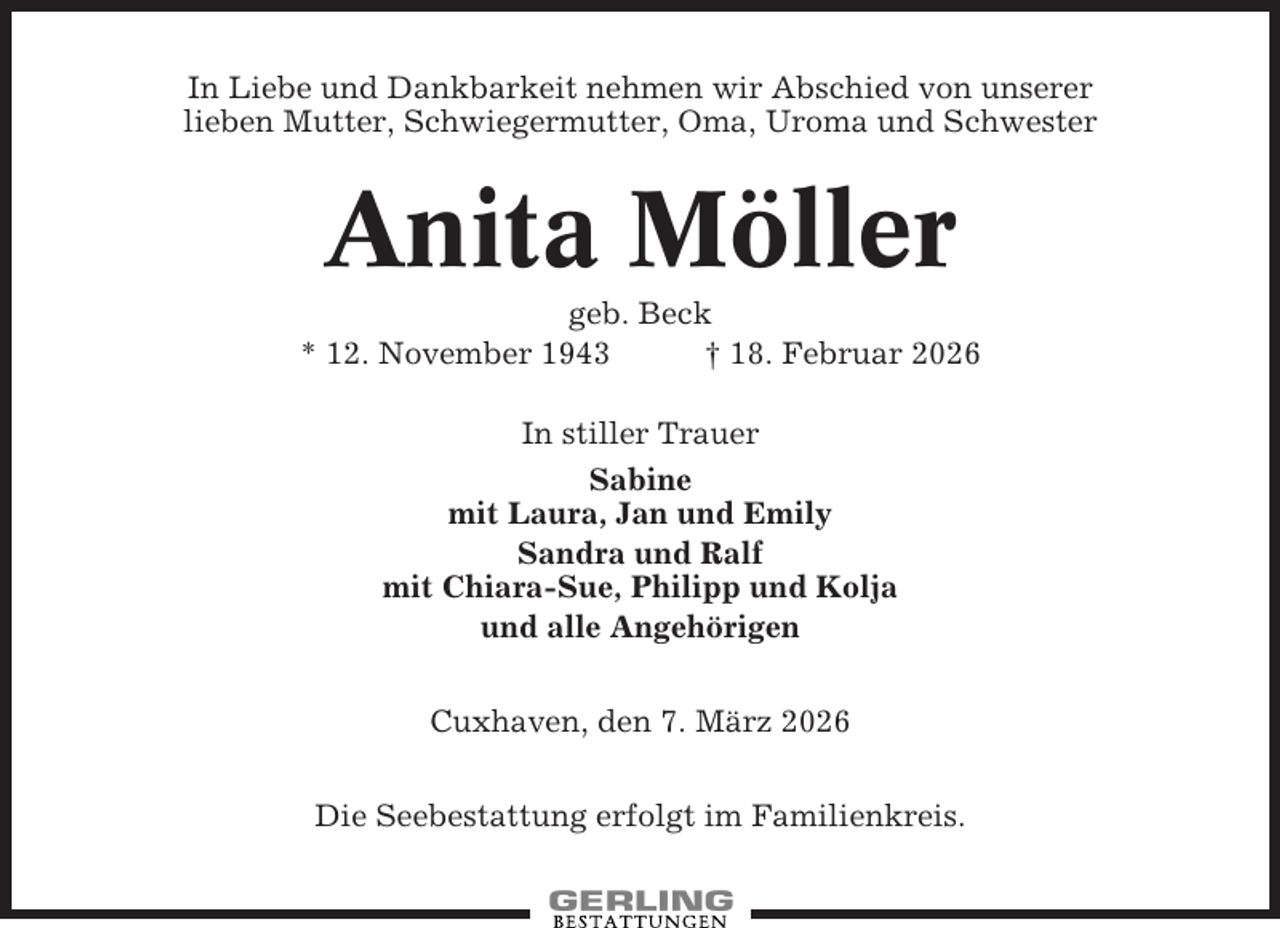 <p>In Liebe und Dankbarkeit nehmen wir Abschied von unserer<br />lieben Mutter, Schwiegermutter, Oma, Uroma und Schwester</p><p>Anita Möller<br />geb. Beck<br />* 12. November 1943<br />† 18. Februar 2026<br />In stiller Trauer<br />Sabine<br />mit Laura, Jan und Emily<br />Sandra und Ralf<br />mit Chiara-Sue, Philipp und Kolja<br />und alle Angehörigen<br />Cuxhaven, den 7. März 2026<br />Die Seebestattung erfolgt im Familienkreis.</p>