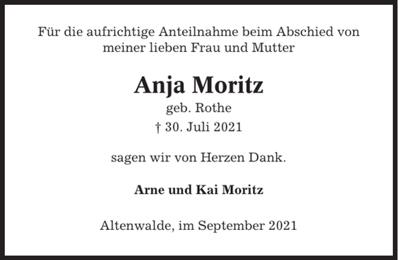 <p>Für die aufrichtige Anteilnahme beim Abschied von<br />meiner lieben Frau und Mutter</p><p>Anja Moritz<br />geb. Rothe<br />† 30. Juli 2021<br />sagen wir von Herzen Dank.<br />Arne und Kai Moritz<br />Altenwalde, im September 2021</p>