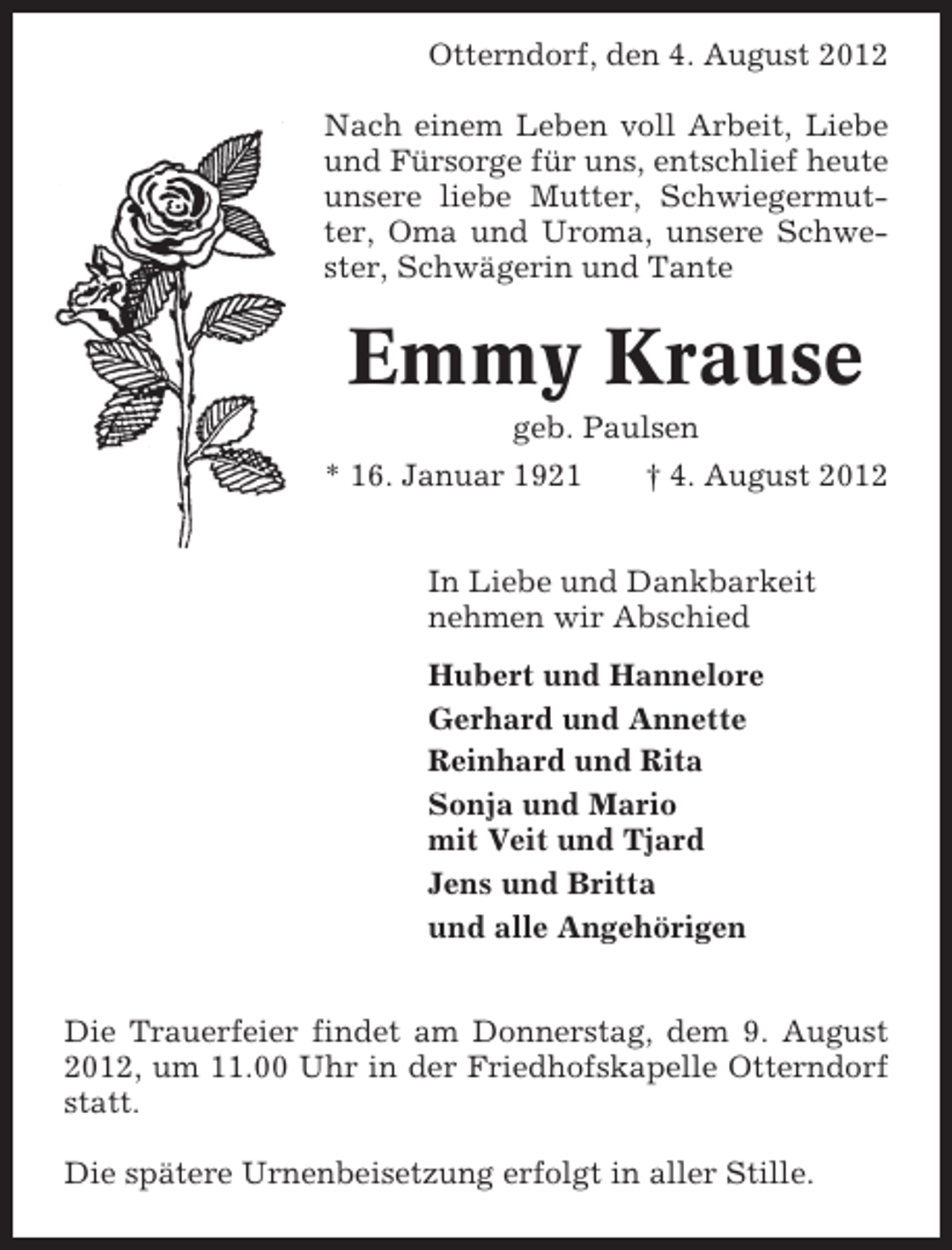 <p>Otterndorf, den 4. August 2012<br />Nach einem Leben voll Arbeit, Liebe<br />und Fürsorge für uns, entschlief heute<br />unsere liebe Mutter, Schwiegermutter, Oma und Uroma, unsere Schwester, Schwägerin und Tante</p><p>Emmy Krause<br />geb. Paulsen<br />* 16. Januar 1921</p><p>† 4. August 2012</p><p>In Liebe und Dankbarkeit<br />nehmen wir Abschied<br />Hubert und Hannelore<br />Gerhard und Annette<br />Reinhard und Rita<br />Sonja und Mario<br />mit Veit und Tjard<br />Jens und Britta<br />und alle Angehörigen<br />Die Trauerfeier findet am Donnerstag, dem 9. August<br />2012, um 11.00 Uhr in der Friedhofskapelle Otterndorf<br />statt.<br />Die spätere Urnenbeisetzung erfolgt in aller Stille.</p>