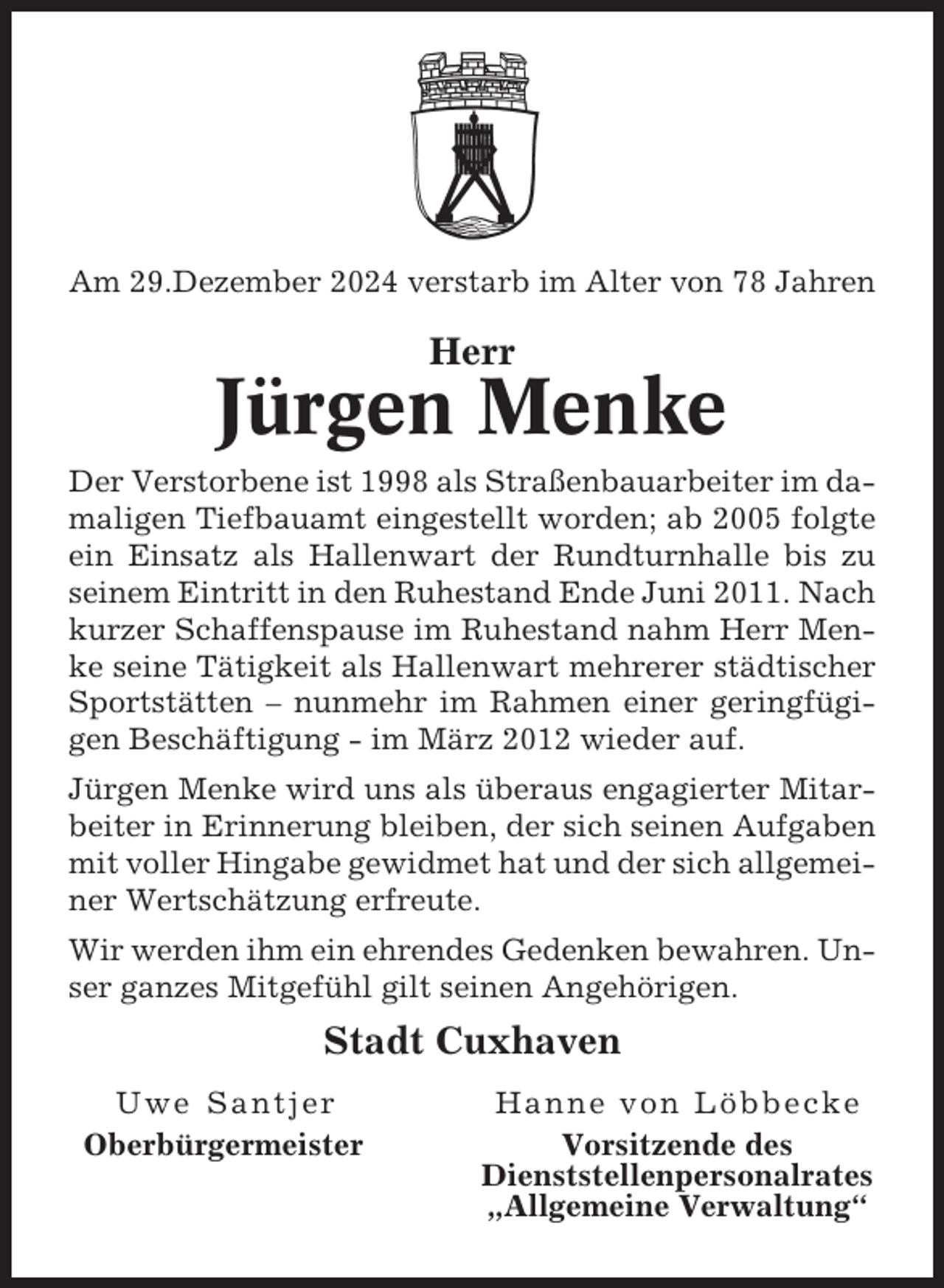 <p>Am 29.Dezember 2024 verstarb im Alter von 78 Jahren</p><p>Herr</p><p>Jürgen Menke<br />Der Verstorbene ist 1998 als Straßenbauarbeiter im damaligen Tiefbauamt eingestellt worden; ab 2005 folgte<br />ein Einsatz als Hallenwart der Rundturnhalle bis zu<br />seinem Eintritt in den Ruhestand Ende Juni 2011. Nach<br />kurzer Schaffenspause im Ruhestand nahm Herr Menke seine Tätigkeit als Hallenwart mehrerer städtischer<br />Sportstätten – nunmehr im Rahmen einer geringfügigen Beschäftigung - im März 2012 wieder auf.<br />Jürgen Menke wird uns als überaus engagierter Mitarbeiter in Erinnerung bleiben, der sich seinen Aufgaben<br />mit voller Hingabe gewidmet hat und der sich allgemeiner Wertschätzung erfreute.<br />Wir werden ihm ein ehrendes Gedenken bewahren. Unser ganzes Mitgefühl gilt seinen Angehörigen.</p><p>Stadt Cuxhaven<br />Uwe Santjer<br />Oberbürgermeister</p><p>Hanne von Löbbecke<br />Vorsitzende des<br />Dienststellenpersonalrates<br />„Allgemeine Verwaltung“</p>