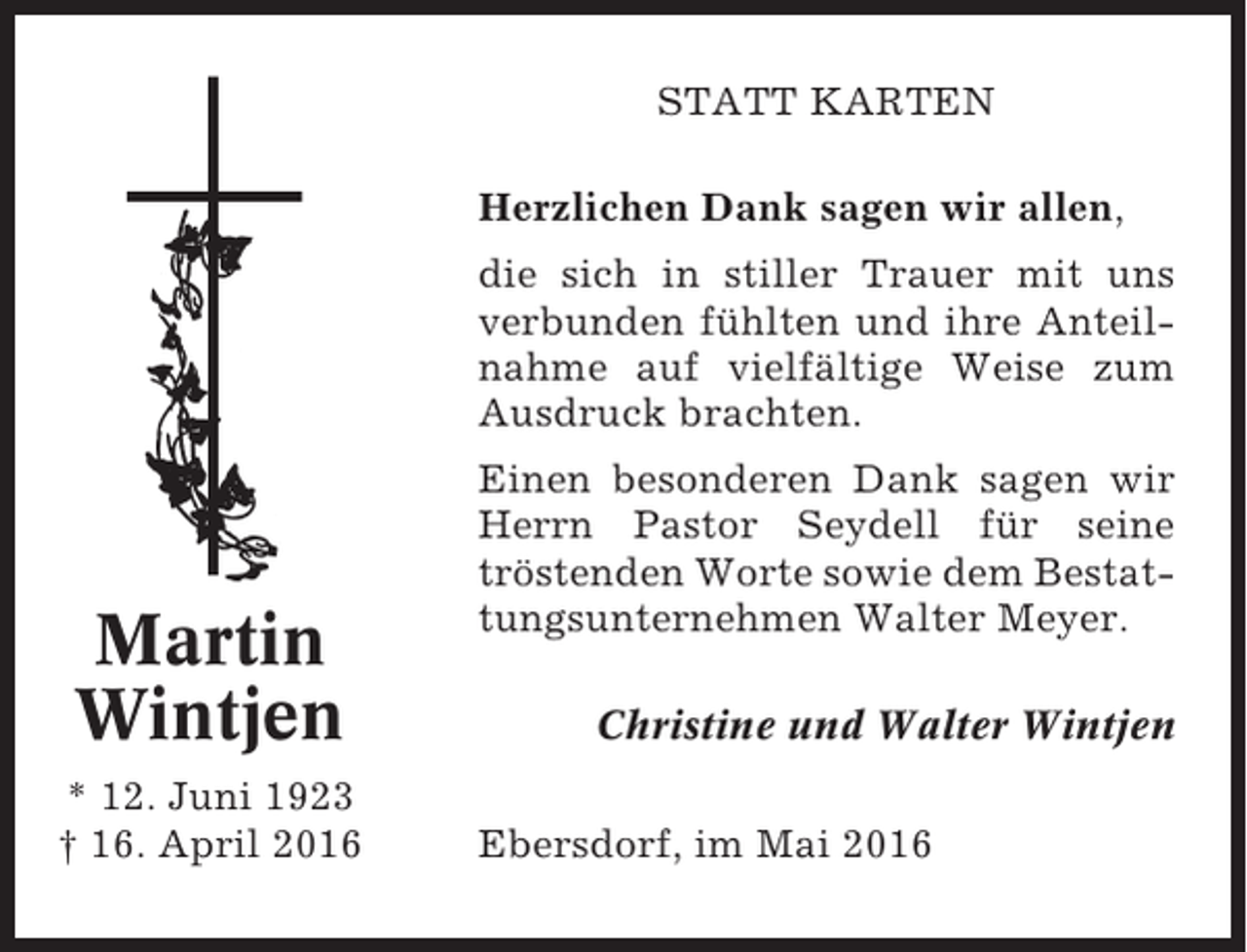 <p>STATT KARTEN<br />Herzlichen Dank sagen wir allen,<br />die sich in stiller Trauer mit uns<br />verbunden fühlten und ihre Anteilnahme auf vielfältige Weise zum<br />Ausdruck brachten.</p><p>Martin<br />Wintjen<br />* 12. Juni 1923<br />† 16. April 2016</p><p>Einen besonderen Dank sagen wir<br />Herrn Pastor Seydell für seine<br />tröstenden Worte sowie dem Bestattungsunternehmen Walter Meyer.<br />Christine und Walter Wintjen<br />Ebersdorf, im Mai 2016</p>