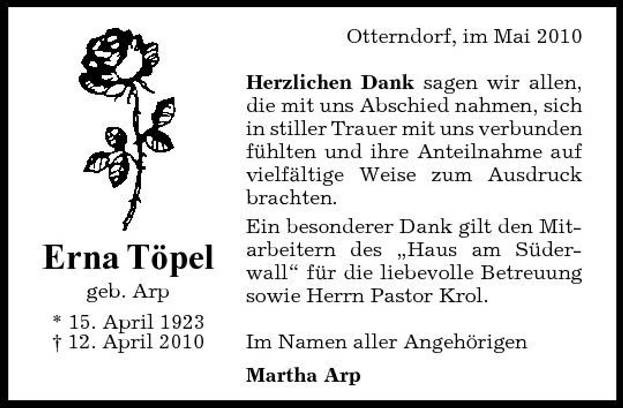 <p>Otterndorf, im Mai 2010 Herzlichen Dank sagen wir allen, die mit uns Abschied nahmen, sich in stiller Trauer mit uns verbunden fühlten und ihre Anteilnahme auf vielfältige Weise zum Ausdruck brachten. Ein besonderer Dank gilt den Mitarbeitern des „Haus am Süderwall“ für die liebevolle Betreuung sowie Herrn Pastor Krol. Im Namen aller Angehörigen Martha Arp</p><p>Erna Töpel<br />geb. Arp * 15. April 1923 † 12. April 2010</p>