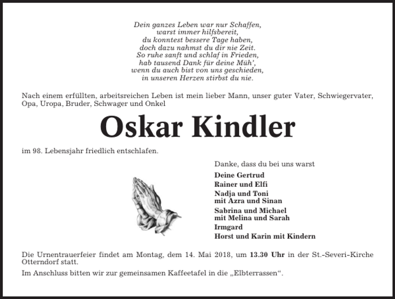 <p>Dein ganzes Leben war nur Schaffen,<br />warst immer hilfsbereit,<br />du konntest bessere Tage haben,<br />doch dazu nahmst du dir nie Zeit.<br />So ruhe sanft und schlaf in Frieden,<br />hab tausend Dank für deine Müh’,<br />wenn du auch bist von uns geschieden,<br />in unseren Herzen stirbst du nie.<br />Nach einem erfüllten, arbeitsreichen Leben ist mein lieber Mann, unser guter Vater, Schwiegervater,<br />Opa, Uropa, Bruder, Schwager und Onkel</p><p>Oskar Kindler<br />im 98. Lebensjahr friedlich entschlafen.<br />Danke, dass du bei uns warst<br />Deine Gertrud<br />Rainer und Elfi<br />Nadja und Toni<br />mit Azra und Sinan<br />Sabrina und Michael<br />mit Melina und Sarah<br />Irmgard<br />Horst und Karin mit Kindern<br />Die Urnentrauerfeier findet am Montag, dem 14. Mai 2018, um 13.30 Uhr in der St.-Severi-Kirche<br />Otterndorf statt.<br />Im Anschluss bitten wir zur gemeinsamen Kaffeetafel in die „Elbterrassen“.</p>