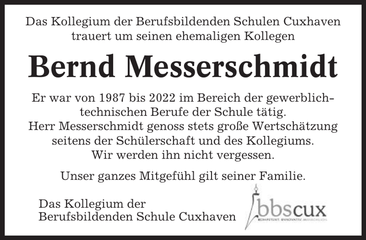 <p>Das Kollegium der Berufsbildenden Schulen Cuxhaven<br />trauert um seinen ehemaligen Kollegen</p><p>Bernd Messerschmidt<br />Er war von 1987 bis 2022 im Bereich der gewerblichtechnischen Berufe der Schule tätig.<br />Herr Messerschmidt genoss stets große Wertschätzung<br />seitens der Schülerschaft und des Kollegiums.<br />Wir werden ihn nicht vergessen.<br />Unser ganzes Mitgefühl gilt seiner Familie.<br />Das Kollegium der<br />Berufsbildenden Schule Cuxhaven</p>