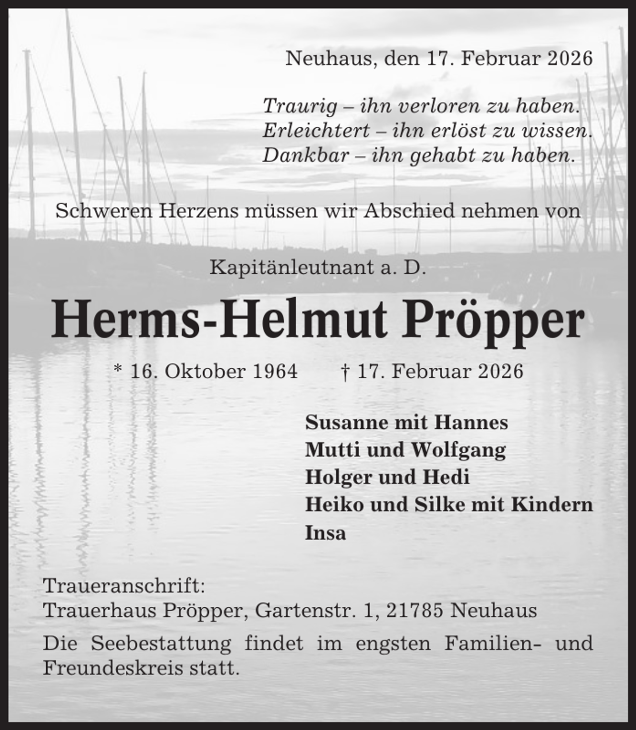 <p>Neuhaus, den 17. Februar 2026<br />Traurig – ihn verloren zu haben.<br />Erleichtert – ihn erlöst zu wissen.<br />Dankbar – ihn gehabt zu haben.<br />Schweren Herzens müssen wir Abschied nehmen von<br />Kapitänleutnant a. D.</p><p>Herms-Helmut Pröpper<br />* 16. Oktober 1964</p><p>† 17. Februar 2026<br />Susanne mit Hannes<br />Mutti und Wolfgang<br />Holger und Hedi<br />Heiko und Silke mit Kindern<br />Insa</p><p>Traueranschrift:<br />Trauerhaus Pröpper, Gartenstr. 1, 21785 Neuhaus<br />Die Seebestattung findet im engsten Familien- und<br />Freundeskreis statt.</p>