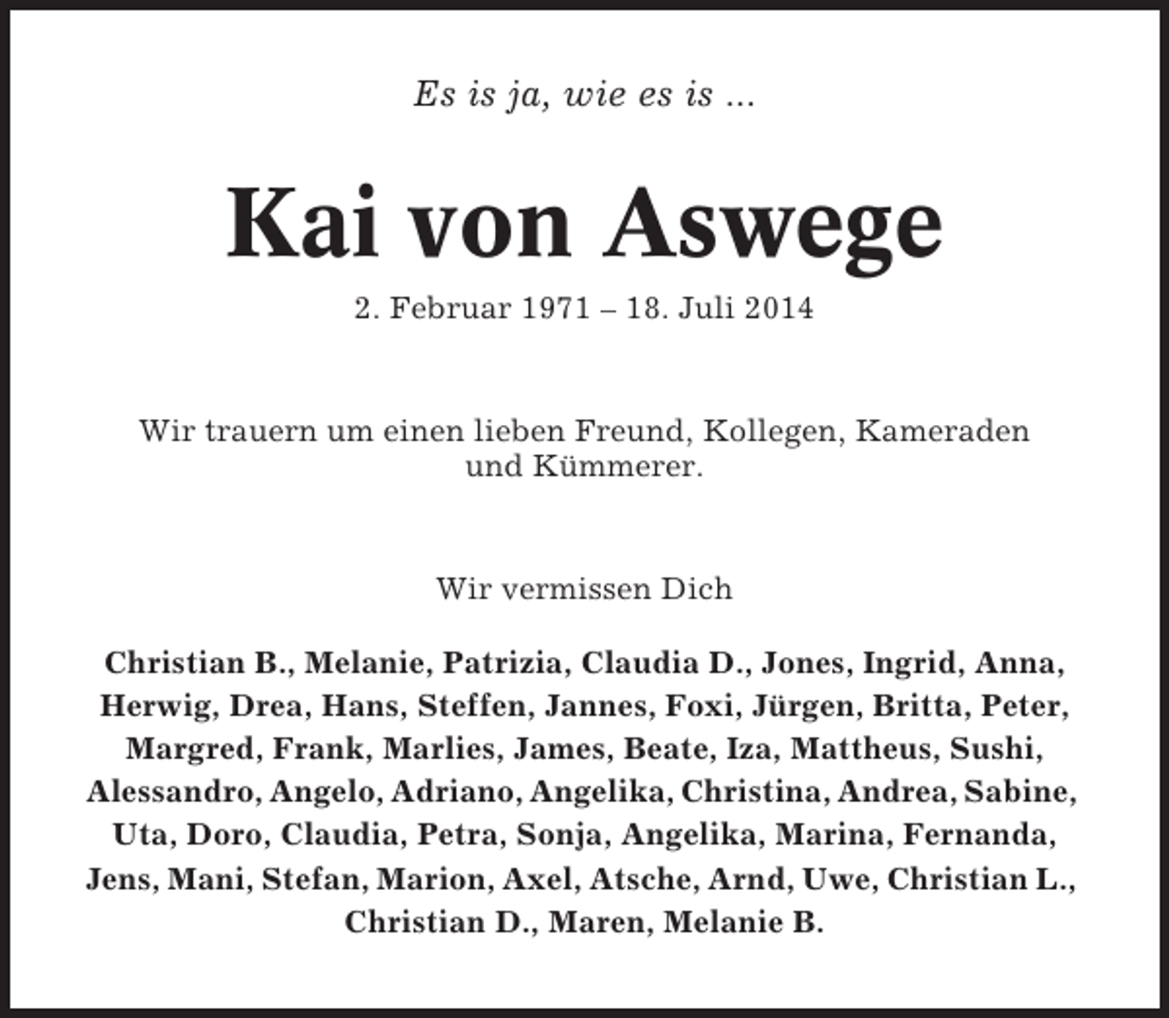 <p>Es is ja, wie es is ...</p><p>Kai von Aswege<br />2. Februar 1971 – 18. Juli 2014</p><p>Wir trauern um einen lieben Freund, Kollegen, Kameraden<br />und Kümmerer.</p><p>Wir vermissen Dich<br />Christian B., Melanie, Patrizia, Claudia D., Jones, Ingrid, Anna,<br />Herwig, Drea, Hans, Steffen, Jannes, Foxi, Jürgen, Britta, Peter,<br />Margred, Frank, Marlies, James, Beate, Iza, Mattheus, Sushi,<br />Alessandro, Angelo, Adriano, Angelika, Christina, Andrea, Sabine,<br />Uta, Doro, Claudia, Petra, Sonja, Angelika, Marina, Fernanda,<br />Jens, Mani, Stefan, Marion, Axel, Atsche, Arnd, Uwe, Christian L.,<br />Christian D., Maren, Melanie B.</p>