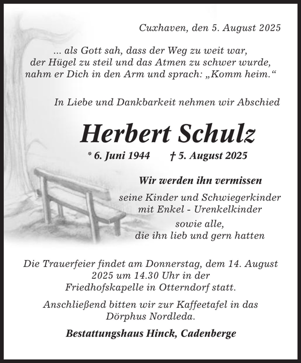 <p>Cuxhaven, den 5. August 2025<br />... als Gott sah, dass der Weg zu weit war,<br />der Hügel zu steil und das Atmen zu schwer wurde,<br />nahm er Dich in den Arm und sprach: „Komm heim.“<br />In Liebe und Dankbarkeit nehmen wir Abschied</p><p>Herbert Schulz<br />* 6. Juni 1944</p><p>† 5. August 2025</p><p>Wir werden ihn vermissen<br />seine Kinder und Schwiegerkinder<br />mit Enkel - Urenkelkinder<br />sowie alle,<br />die ihn lieb und gern hatten<br />Die Trauerfeier findet am Donnerstag, dem 14. August<br />2025 um 14.30 Uhr in der<br />Friedhofskapelle in Otterndorf statt.<br />Anschließend bitten wir zur Kaffeetafel in das<br />Dörphus Nordleda.<br />Bestattungshaus Hinck, Cadenberge</p>