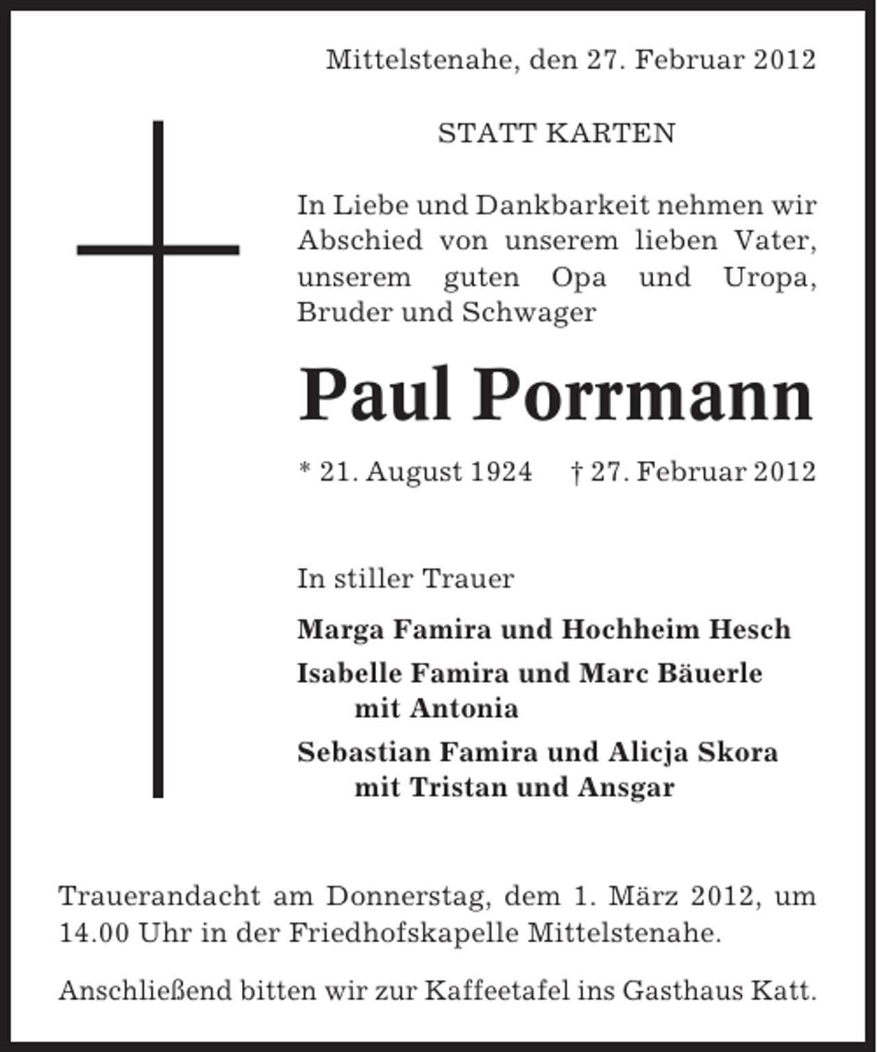 <p>Mittelstenahe, den 27. Februar 2012<br />STATT KARTEN<br />In Liebe und Dankbarkeit nehmen wir<br />Abschied von unserem lieben Vater,<br />unserem guten Opa und Uropa,<br />Bruder und Schwager</p><p>Paul Porrmann<br />* 21. August 1924</p><p>† 27. Februar 2012</p><p>In stiller Trauer<br />Marga Famira und Hochheim Hesch<br />Isabelle Famira und Marc Bäuerle<br />mit Antonia<br />Sebastian Famira und Alicja Skora<br />mit Tristan und Ansgar</p><p>Trauerandacht am Donnerstag, dem 1. März 2012, um<br />14.00 Uhr in der Friedhofskapelle Mittelstenahe.<br />Anschließend bitten wir zur Kaffeetafel ins Gasthaus Katt.</p>
