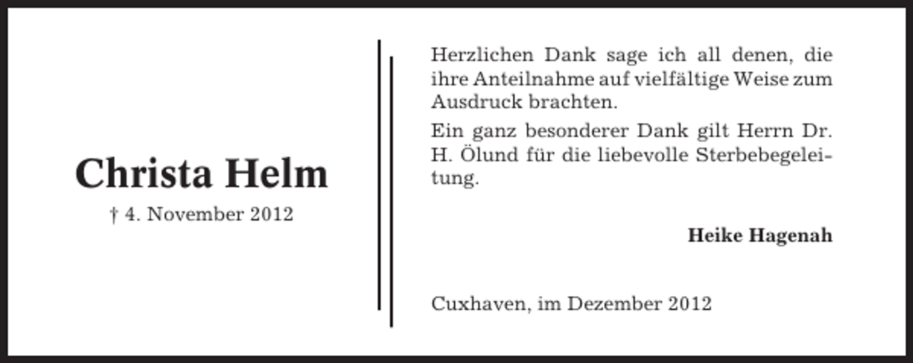 <p>Christa Helm</p><p>Herzlichen Dank sage ich all denen, die<br />ihre Anteilnahme auf vielfältige Weise zum<br />Ausdruck brachten.<br />Ein ganz besonderer Dank gilt Herrn Dr.<br />H. Ölund für die liebevolle Sterbebegeleitung.</p><p>† 4. November 2012<br />Heike Hagenah</p><p>Cuxhaven, im Dezember 2012</p>