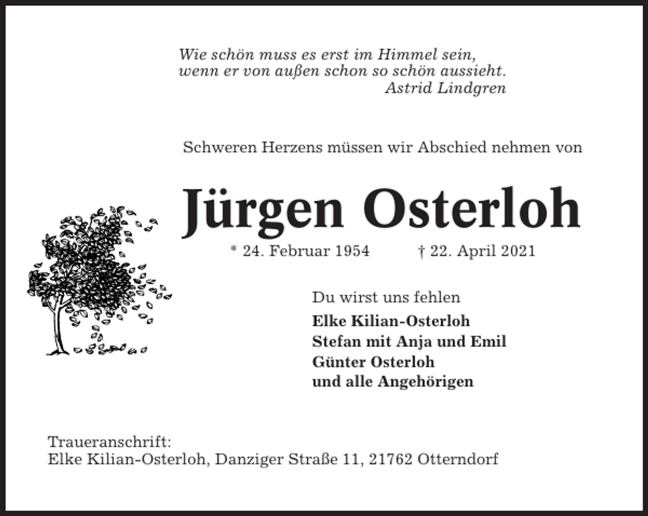 <p>Wie schön muss es erst im Himmel sein,<br />wenn er von außen schon so schön aussieht.<br />Astrid Lindgren</p><p>Schweren Herzens müssen wir Abschied nehmen von</p><p>Jürgen Osterloh<br />* 24. Februar 1954</p><p>† 22. April 2021</p><p>Du wirst uns fehlen<br />Elke Kilian-Osterloh<br />Stefan mit Anja und Emil<br />Günter Osterloh<br />und alle Angehörigen</p><p>Traueranschrift:<br />Elke Kilian-Osterloh, Danziger Straße 11, 21762 Otterndorf</p>