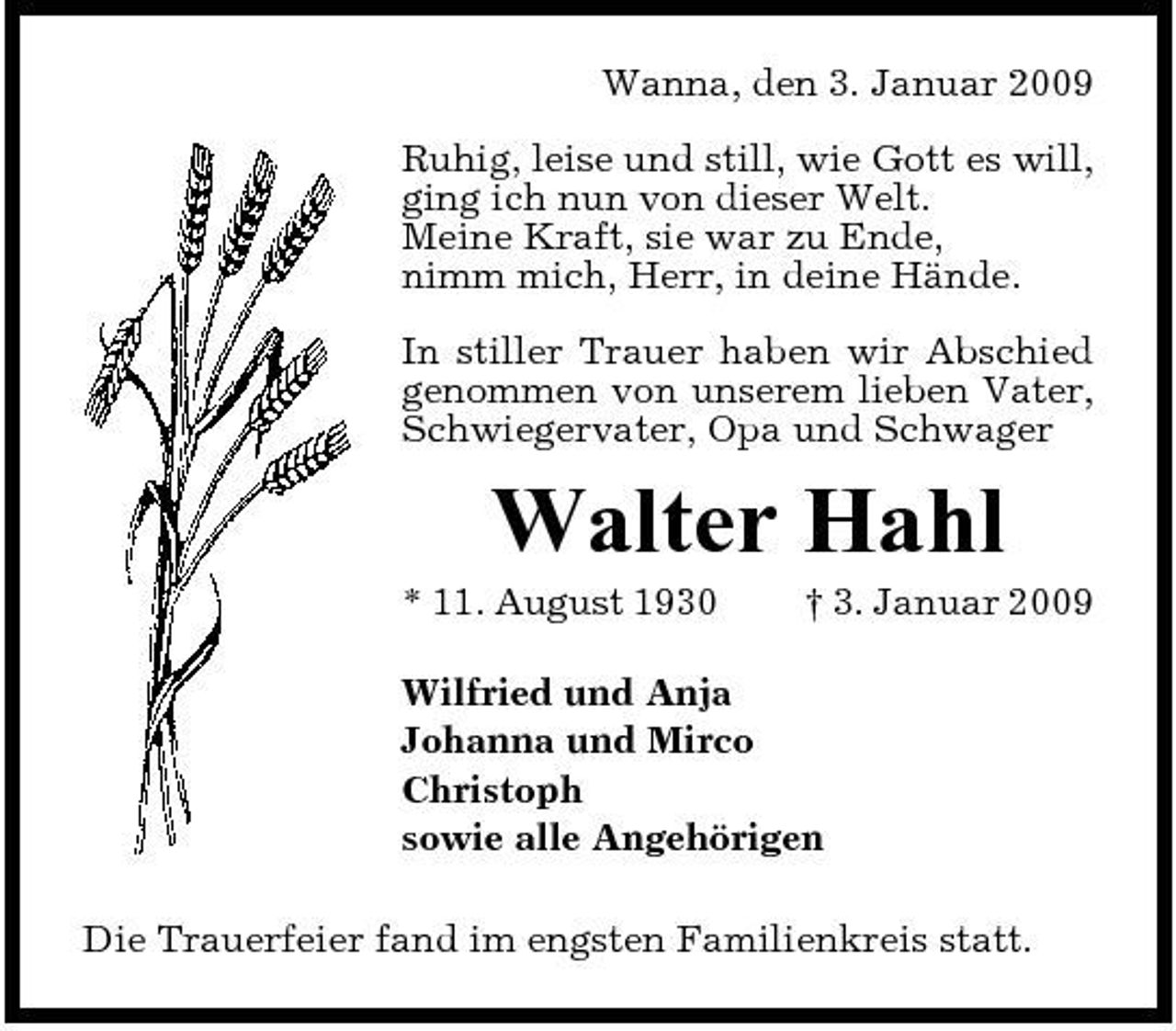 <p>Wanna, den 3. Januar 2009 Ruhig, leise und still, wie Gott es will, ging ich nun von dieser Welt. Meine Kraft, sie war zu Ende, nimm mich, Herr, in deine Hände. In stiller Trauer haben wir Abschied genommen von unserem lieben Vater, Schwiegervater, Opa und Schwager</p><p>Walter Hahl<br />* 11. August 1930 † 3. Januar 2009 Wilfried und Anja Johanna und Mirco Christoph sowie alle Angehörigen Die Trauerfeier fand im engsten Familienkreis statt.</p>