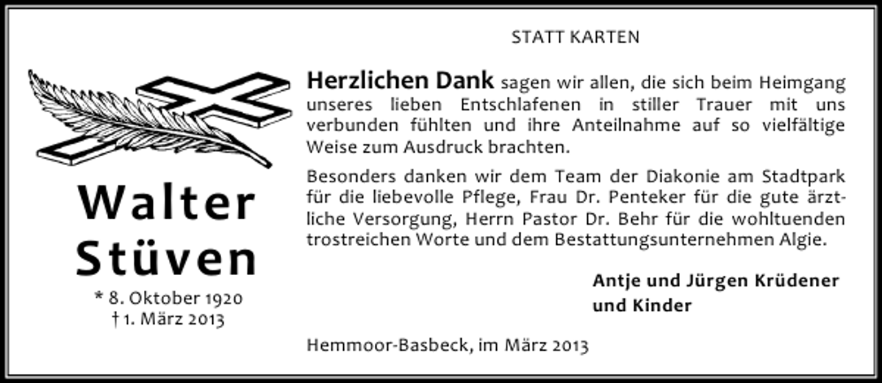 <p>STATT KARTEN</p><p>Herzlichen Dank sagen wir allen, die sich beim Heimgang</p><p>Walter<br />Stüven</p><p>unseres lieben Entschlafenen in stiller Trauer mit uns<br />verbunden fühlten und ihre Anteilnahme auf so vielfältige<br />Weise zum Ausdruck brachten.<br />Besonders danken wir dem Team der Diakonie am Stadtpark<br />für die liebevolle Pflege, Frau Dr. Penteker für die gute ärztliche Versorgung, Herrn Pastor Dr. Behr für die wohltuenden<br />trostreichen Worte und dem Bestattungsunternehmen Algie.<br />Antje und Jürgen Krüdener<br />und Kinder</p><p>* 8. Oktober 1920<br />† 1. März 2013</p><p>Hemmoor-Basbeck, im März 2013</p>