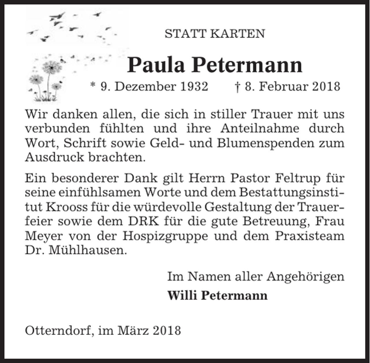 <p>STATT KARTEN</p><p>Paula Petermann<br />* 9. Dezember 1932</p><p>† 8. Februar 2018</p><p>Wir danken allen, die sich in stiller Trauer mit uns<br />verbunden fühlten und ihre Anteilnahme durch<br />Wort, Schrift sowie Geld- und Blumenspenden zum<br />Ausdruck brachten.<br />Ein besonderer Dank gilt Herrn Pastor Feltrup für<br />seine einfühlsamen Worte und dem Bestattungsinstitut Krooss für die würdevolle Gestaltung der Trauerfeier sowie dem DRK für die gute Betreuung, Frau<br />Meyer von der Hospizgruppe und dem Praxisteam<br />Dr. Mühlhausen.<br />Im Namen aller Angehörigen<br />Willi Petermann<br />Otterndorf, im März 2018</p>