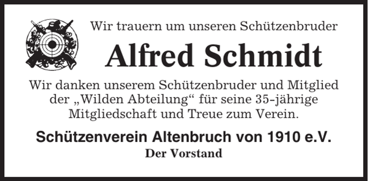 <p>Wir trauern um unseren Schützenbruder</p><p>Alfred Schmidt<br />Wir danken unserem Schützenbruder und Mitglied<br />der „Wilden Abteilung“ für seine 35-jährige<br />Mitgliedschaft und Treue zum Verein.</p><p>Schützenverein Altenbruch von 1910 e.V.<br />Der Vorstand</p>