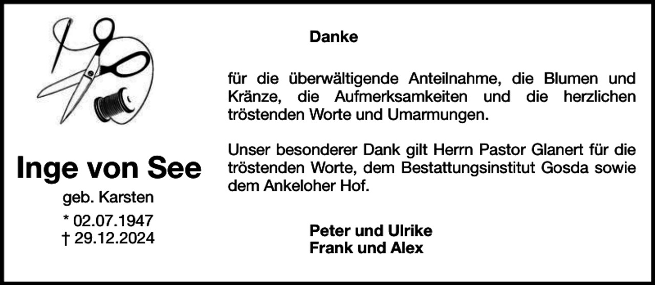 <p>Danke<br />für die überwältigende Anteilnahme, die Blumen und<br />Kränze, die Aufmerksamkeiten und die herzlichen<br />tröstenden Worte und Umarmungen.</p><p>Inge von See<br />geb. Karsten<br />* 02.07.1947<br />† 29.12.2024</p><p>Unser besonderer Dank gilt Herrn Pastor Glanert für die<br />tröstenden Worte, dem Bestattungsinstitut Gosda sowie<br />dem Ankeloher Hof.<br />Peter und Ulrike<br />Frank und Alex</p>