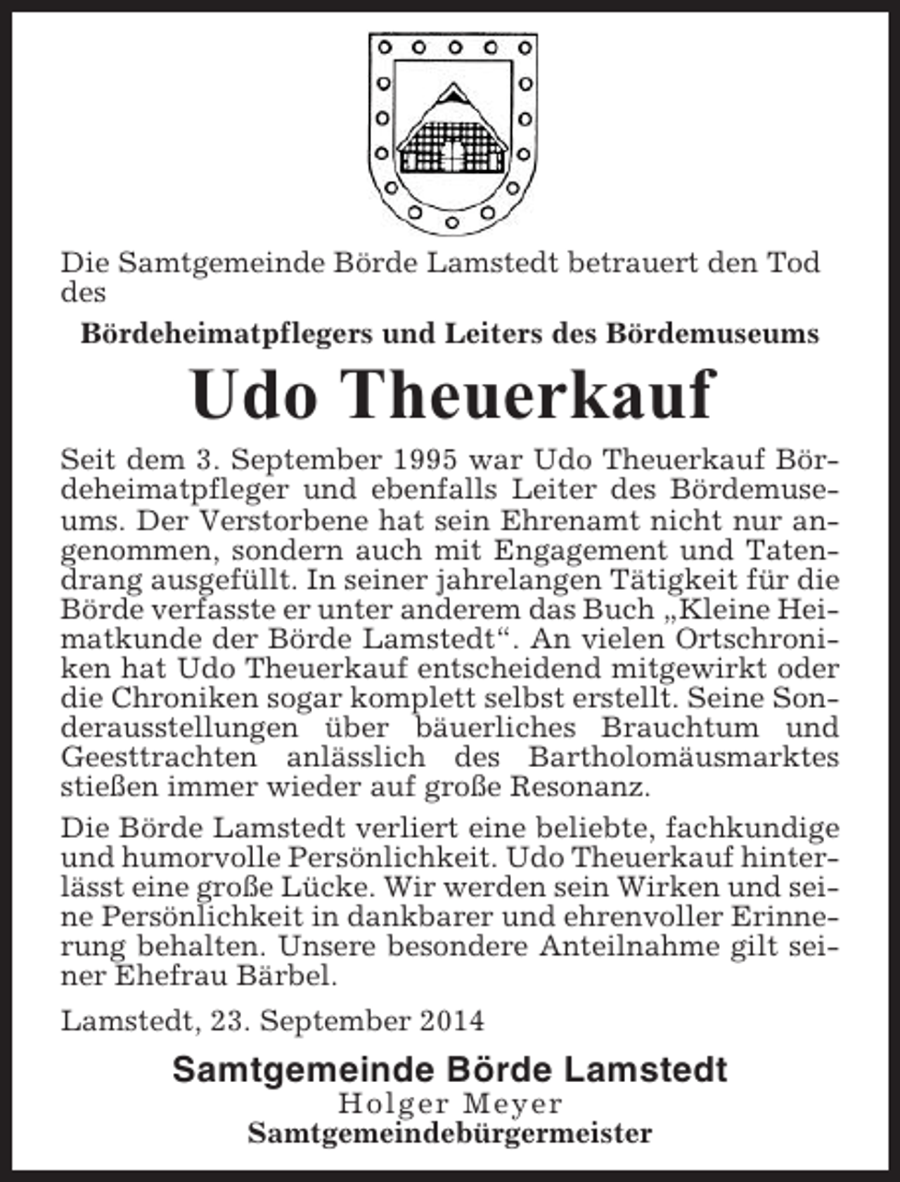 <p>Die Samtgemeinde Börde Lamstedt betrauert den Tod<br />des<br />Bördeheimatpflegers und Leiters des Bördemuseums</p><p>Udo Theuerkauf<br />Seit dem 3. September 1995 war Udo Theuerkauf Bördeheimatpfleger und ebenfalls Leiter des Bördemuseums. Der Verstorbene hat sein Ehrenamt nicht nur angenommen, sondern auch mit Engagement und Tatendrang ausgefüllt. In seiner jahrelangen Tätigkeit für die<br />Börde verfasste er unter anderem das Buch „Kleine Heimatkunde der Börde Lamstedt“. An vielen Ortschroniken hat Udo Theuerkauf entscheidend mitgewirkt oder<br />die Chroniken sogar komplett selbst erstellt. Seine Sonderausstellungen über bäuerliches Brauchtum und<br />Geesttrachten anlässlich des Bartholomäusmarktes<br />stießen immer wieder auf große Resonanz.<br />Die Börde Lamstedt verliert eine beliebte, fachkundige<br />und humorvolle Persönlichkeit. Udo Theuerkauf hinterlässt eine große Lücke. Wir werden sein Wirken und seine Persönlichkeit in dankbarer und ehrenvoller Erinnerung behalten. Unsere besondere Anteilnahme gilt seiner Ehefrau Bärbel.<br />Lamstedt, 23. September 2014</p><p>Samtgemeinde Börde Lamstedt<br />Holger Meyer<br />Samtgemeindebürgermeister</p>