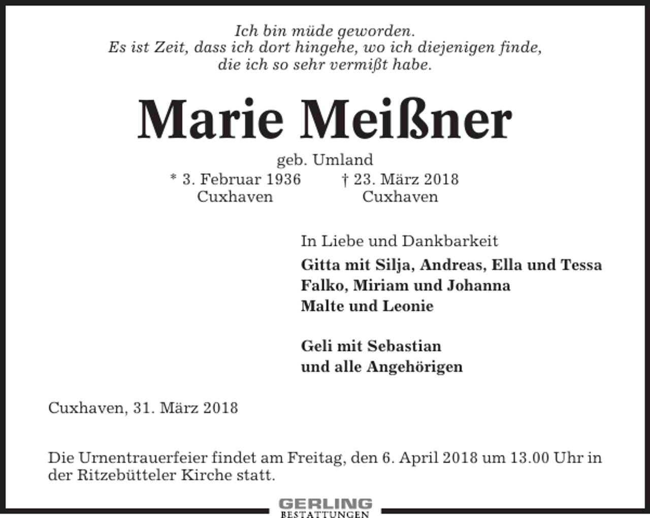 <p>Ich bin müde geworden.<br />Es ist Zeit, dass ich dort hingehe, wo ich diejenigen finde,<br />die ich so sehr vermißt habe.</p><p>Marie Meißner<br />geb. Umland<br />* 3. Februar 1936<br />† 23. März 2018<br />Cuxhaven<br />Cuxhaven<br />In Liebe und Dankbarkeit<br />Gitta mit Silja, Andreas, Ella und Tessa<br />Falko, Miriam und Johanna<br />Malte und Leonie<br />Geli mit Sebastian<br />und alle Angehörigen<br />Cuxhaven, 31. März 2018<br />Die Urnentrauerfeier findet am Freitag, den 6. April 2018 um 13.00 Uhr in<br />der Ritzebütteler Kirche statt.</p>