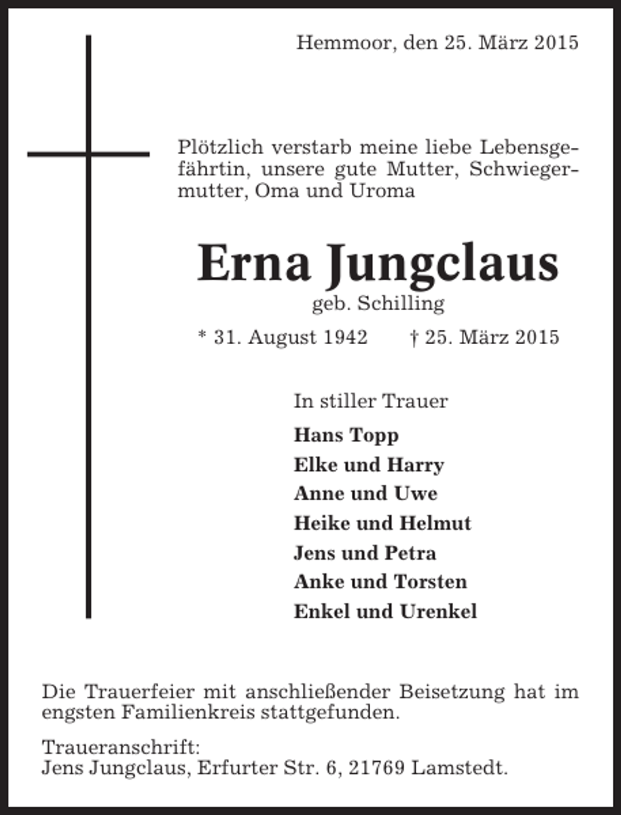 <p>Hemmoor, den 25. März 2015</p><p>Plötzlich verstarb meine liebe Lebensgefährtin, unsere gute Mutter, Schwiegermutter, Oma und Uroma</p><p>Erna Jungclaus<br />geb. Schilling<br />* 31. August 1942</p><p>† 25. März 2015</p><p>In stiller Trauer<br />Hans Topp<br />Elke und Harry<br />Anne und Uwe<br />Heike und Helmut<br />Jens und Petra<br />Anke und Torsten<br />Enkel und Urenkel</p><p>Die Trauerfeier mit anschließender Beisetzung hat im<br />engsten Familienkreis stattgefunden.<br />Traueranschrift:<br />Jens Jungclaus, Erfurter Str. 6, 21769 Lamstedt.</p>