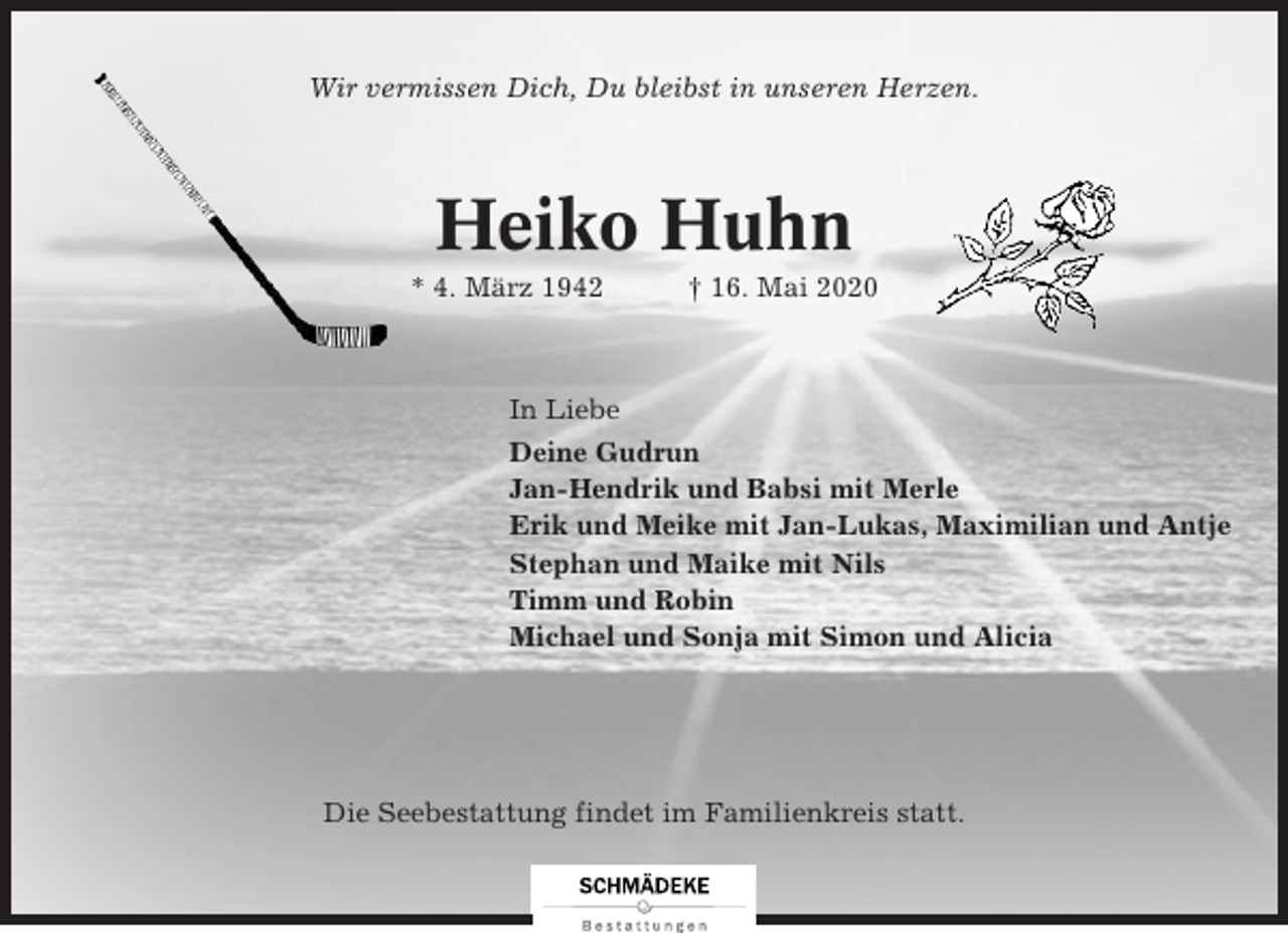 <p>Wir vermissen Dich, Du bleibst in unseren Herzen.</p><p>Heiko Huhn<br />* 4. März 1942</p><p>† 16. Mai 2020</p><p>In Liebe<br />Deine Gudrun<br />Jan-Hendrik und Babsi mit Merle<br />Erik und Meike mit Jan-Lukas, Maximilian und Antje<br />Stephan und Maike mit Nils<br />Timm und Robin<br />Michael und Sonja mit Simon und Alicia</p><p>Die Seebestattung findet im Familienkreis statt.</p>