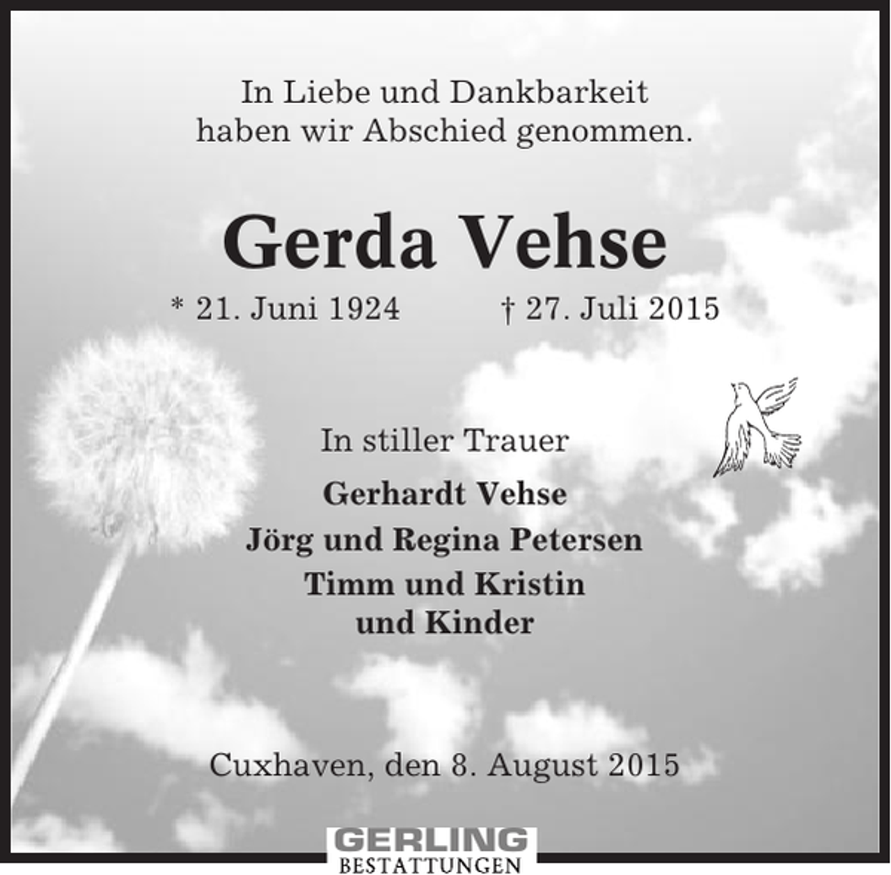 <p>In Liebe und Dankbarkeit<br />haben wir Abschied genommen.</p><p>Gerda Vehse<br />* 21. Juni 1924</p><p>† 27. Juli 2015</p><p>In stiller Trauer<br />Gerhardt Vehse<br />Jörg und Regina Petersen<br />Timm und Kristin<br />und Kinder</p><p>Cuxhaven, den 8. August 2015</p>