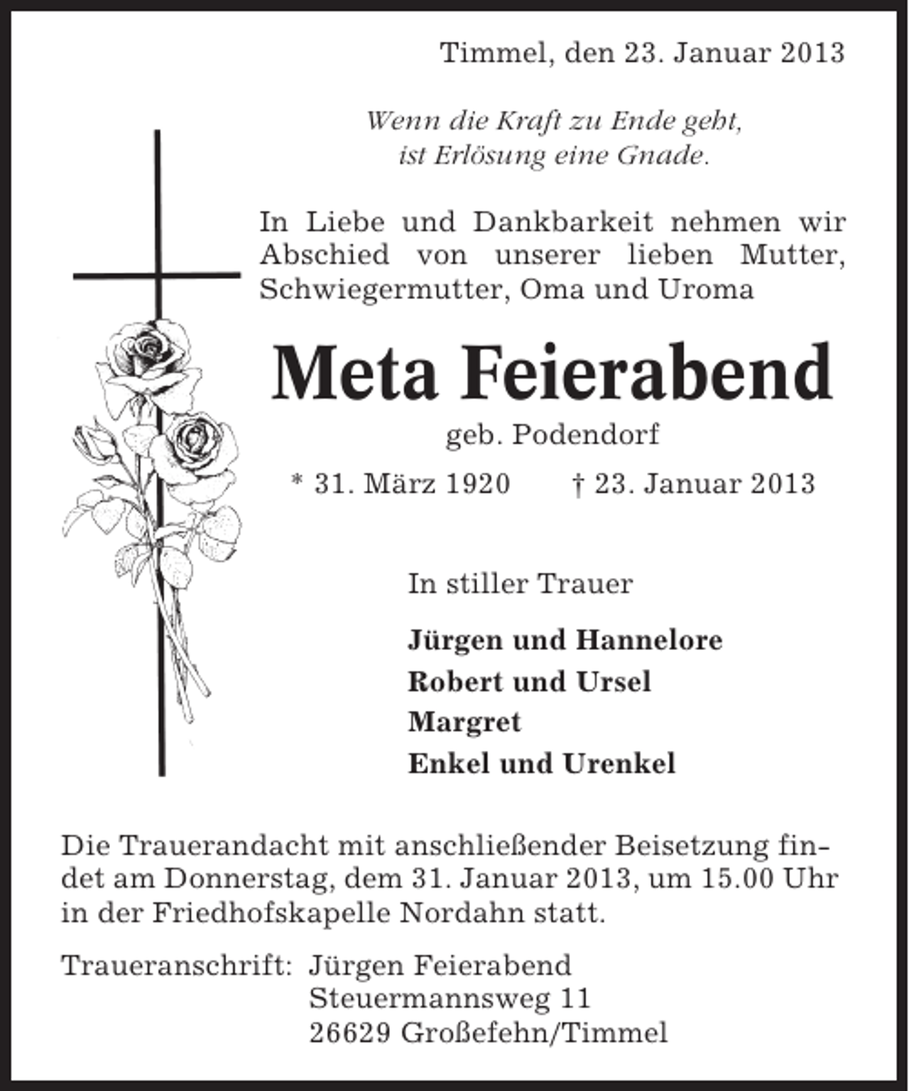 <p>Timmel, den 23. Januar 2013<br />Wenn die Kraft zu Ende geht,<br />ist Erlösung eine Gnade.<br />In Liebe und Dankbarkeit nehmen wir<br />Abschied von unserer lieben Mutter,<br />Schwiegermutter, Oma und Uroma</p><p>Meta Feierabend<br />geb. Podendorf<br />* 31. März 1920</p><p>† 23. Januar 2013</p><p>In stiller Trauer<br />Jürgen und Hannelore<br />Robert und Ursel<br />Margret<br />Enkel und Urenkel<br />Die Trauerandacht mit anschließender Beisetzung findet am Donnerstag, dem 31. Januar 2013, um 15.00 Uhr<br />in der Friedhofskapelle Nordahn statt.<br />Traueranschrift: Jürgen Feierabend<br />Steuermannsweg 11<br />26629 Großefehn/Timmel</p>