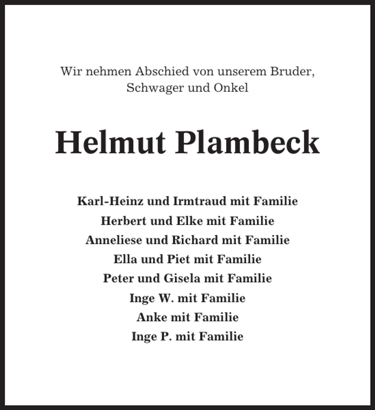 <p>Wir nehmen Abschied von unserem Bruder,<br />Schwager und Onkel</p><p>Helmut Plambeck<br />Karl-Heinz und Irmtraud mit Familie<br />Herbert und Elke mit Familie<br />Anneliese und Richard mit Familie<br />Ella und Piet mit Familie<br />Peter und Gisela mit Familie<br />Inge W. mit Familie<br />Anke mit Familie<br />Inge P. mit Familie</p>