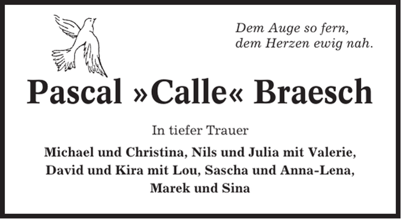 <p>Dem Auge so fern,<br />dem Herzen ewig nah.</p><p>Pascal »Calle« Braesch<br />In tiefer Trauer<br />Michael und Christina, Nils und Julia mit Valerie,<br />David und Kira mit Lou, Sascha und Anna-Lena,<br />Marek und Sina</p>