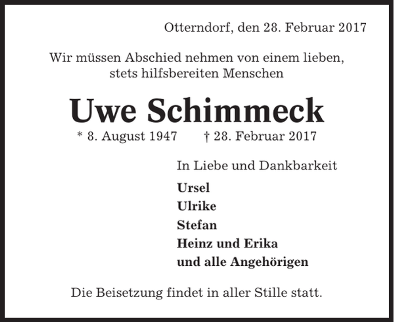 <p>Otterndorf, den 28. Februar 2017<br />Wir müssen Abschied nehmen von einem lieben,<br />stets hilfsbereiten Menschen</p><p>Uwe Schimmeck<br />* 8. August 1947</p><p>† 28. Februar 2017</p><p>In Liebe und Dankbarkeit<br />Ursel<br />Ulrike<br />Stefan<br />Heinz und Erika<br />und alle Angehörigen<br />Die Beisetzung findet in aller Stille statt.</p>
