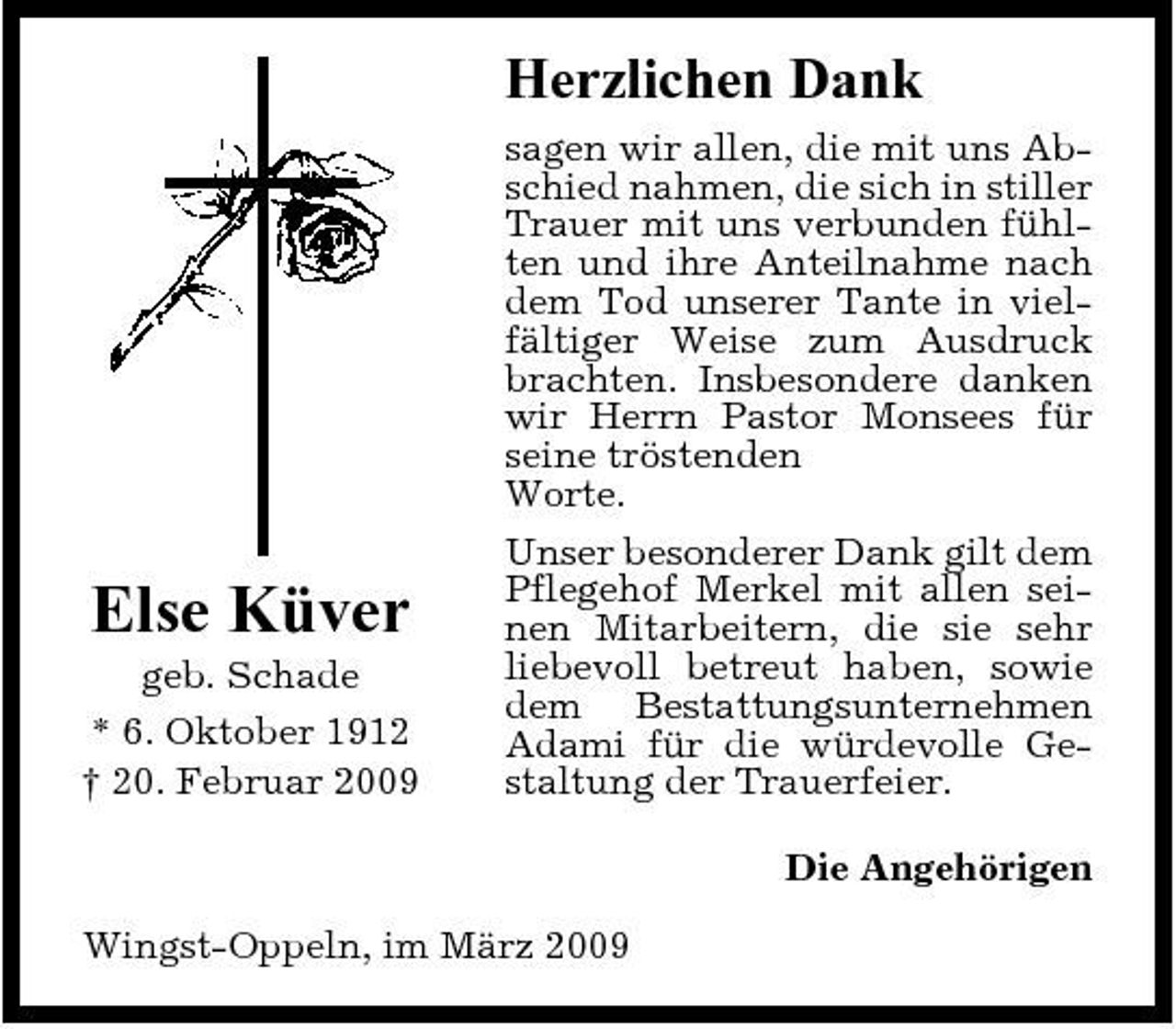 <p>Herzlichen Dank<br />sagen wir allen, die mit uns Abschied nahmen, die sich in stiller Trauer mit uns verbunden fühlten und ihre Anteilnahme nach dem Tod unserer Tante in vielfältiger Weise zum Ausdruck brachten. Insbesondere danken wir Herrn Pastor Monsees für seine tröstenden Worte. Unser besonderer Dank gilt dem Pflegehof Merkel mit allen seinen Mitarbeitern, die sie sehr liebevoll betreut haben, sowie dem Bestattungsunternehmen Adami für die würdevolle Gestaltung der Trauerfeier. Die Angehörigen Wingst-Oppeln, im März 2009</p><p>Else Küver<br />geb. Schade * 6. Oktober 1912 † 20. Februar 2009</p>