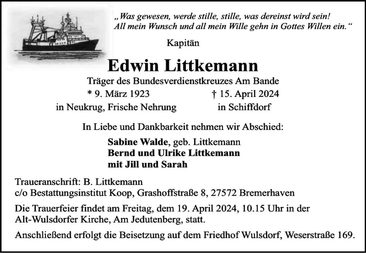 <p>„Was gewesen, werde stille, stille, was dereinst wird sein!<br />All mein Wunsch und all mein Wille gehn in Gottes Willen ein.“</p><p>Kapitän</p><p>Edwin Littkemann</p><p>Träger des Bundesverdienstkreuzes Am Bande<br />* 9. März 1923<br />† 15. April 2024<br />in Neukrug, Frische Nehrung<br />in Schiffdorf<br />In Liebe und Dankbarkeit nehmen wir Abschied:<br />Sabine Walde, geb. Littkemann<br />Bernd und Ulrike Littkemann<br />mit Jill und Sarah<br />Traueranschrift: B. Littkemann<br />c/o Bestattungsinstitut Koop, Grashoffstraße 8, 27572 Bremerhaven<br />Die Trauerfeier findet am Freitag, dem 19. April 2024, 10.15 Uhr in der<br />Alt-Wulsdorfer Kirche, Am Jedutenberg, statt.<br />Anschließend erfolgt die Beisetzung auf dem Friedhof Wulsdorf, Weserstraße 169.</p>