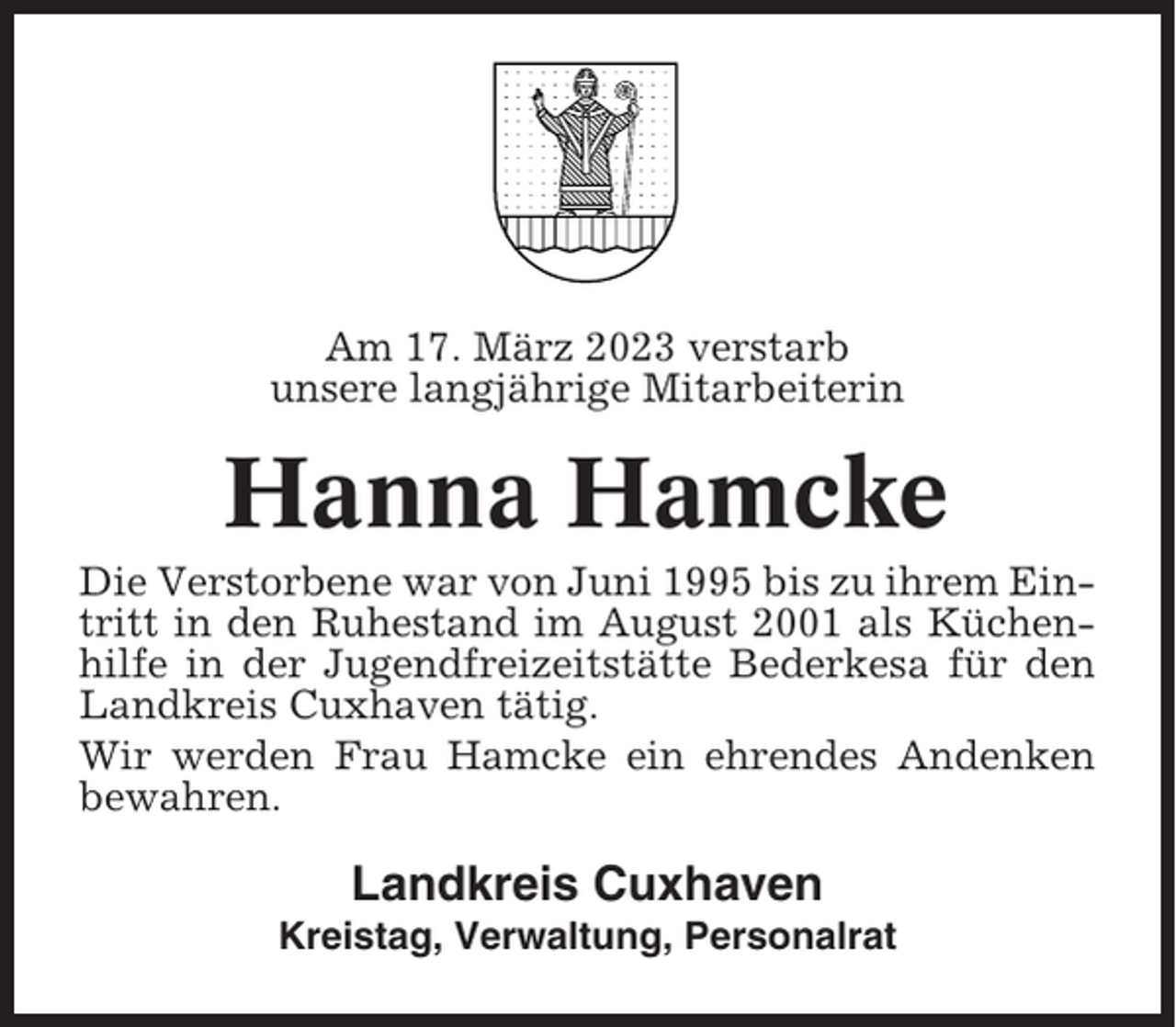 <p>Am 17. März 2023 verstarb<br />unsere langjährige Mitarbeiterin</p><p>Hanna Hamcke<br />Die Verstorbene war von Juni 1995 bis zu ihrem Eintritt in den Ruhestand im August 2001 als Küchenhilfe in der Jugendfreizeitstätte Bederkesa für den<br />Landkreis Cuxhaven tätig.<br />Wir werden Frau Hamcke ein ehrendes Andenken<br />bewahren.</p><p>Landkreis Cuxhaven<br />Kreistag, Verwaltung, Personalrat</p>