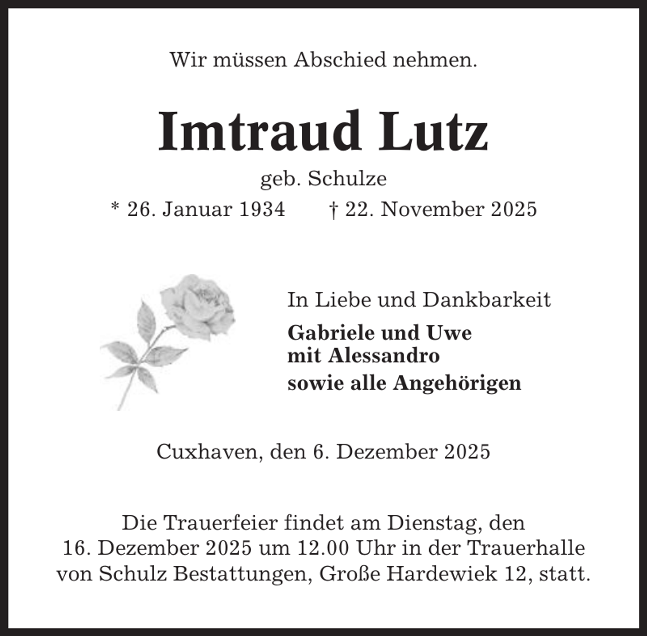 <p>Wir müssen Abschied nehmen.</p><p>Imtraud Lutz<br />geb. Schulze<br />* 26. Januar 1934<br />† 22. November 2025</p><p>In Liebe und Dankbarkeit<br />Gabriele und Uwe<br />mit Alessandro<br />sowie alle Angehörigen<br />Cuxhaven, den 6. Dezember 2025<br />Die Trauerfeier findet am Dienstag, den<br />16. Dezember 2025 um 12.00 Uhr in der Trauerhalle<br />von Schulz Bestattungen, Große Hardewiek 12, statt.</p>