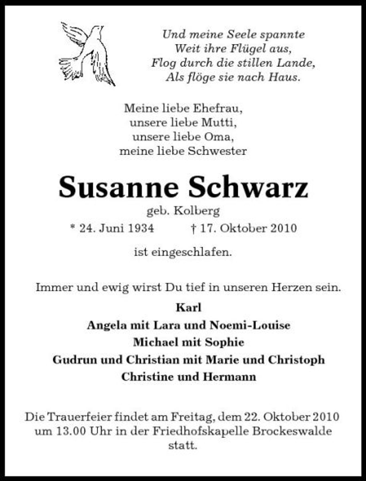 <p>Und meine Seele spannte Weit ihre Flügel aus, Flog durch die stillen Lande, Als flöge sie nach Haus. Meine liebe Ehefrau, unsere liebe Mutti, unsere liebe Oma, meine liebe Schwester</p><p>Susanne Schwarz<br />geb. Kolberg * 24. Juni 1934 † 17. Oktober 2010 ist eingeschlafen. Immer und ewig wirst Du tief in unseren Herzen sein. Karl Angela mit Lara und Noemi-Louise Michael mit Sophie Gudrun und Christian mit Marie und Christoph Christine und Hermann Die Trauerfeier findet am Freitag, dem 22. Oktober 2010 um 13.00 Uhr in der Friedhofskapelle Brockeswalde statt.</p>
