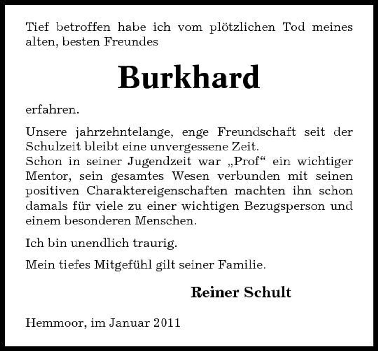 <p>Tief betroffen habe ich vom plötzlichen Tod meines alten, besten Freundes</p><p>Burkhard<br />erfahren. Unsere jahrzehntelange, enge Freundschaft seit der Schulzeit bleibt eine unvergessene Zeit. Schon in seiner Jugendzeit war „Prof“ ein wichtiger Mentor, sein gesamtes Wesen verbunden mit seinen positiven Charaktereigenschaften machten ihn schon damals für viele zu einer wichtigen Bezugsperson und einem besonderen Menschen. Ich bin unendlich traurig. Mein tiefes Mitgefühl gilt seiner Familie.</p><p>Reiner Schult<br />Hemmoor, im Januar 2011</p>