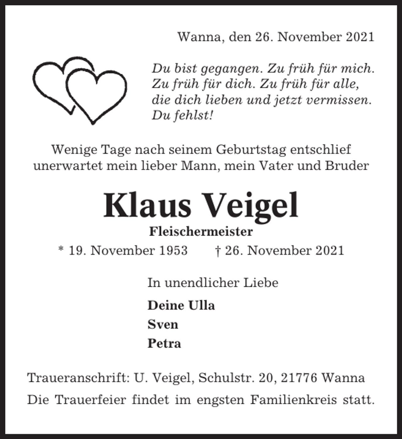 <p>Wanna, den 26. November 2021<br />Du bist gegangen. Zu früh für mich.<br />Zu früh für dich. Zu früh für alle,<br />die dich lieben und jetzt vermissen.<br />Du fehlst!<br />Wenige Tage nach seinem Geburtstag entschlief<br />unerwartet mein lieber Mann, mein Vater und Bruder</p>
<p>Klaus Veigel<br />Fleischermeister<br />* 19. November 1953<br />† 26. November 2021<br />In unendlicher Liebe<br />Deine Ulla<br />Sven<br />Petra<br />Traueranschrift: U. Veigel, Schulstr. 20, 21776 Wanna<br />Die Trauerfeier findet im engsten Familienkreis statt.</p>
