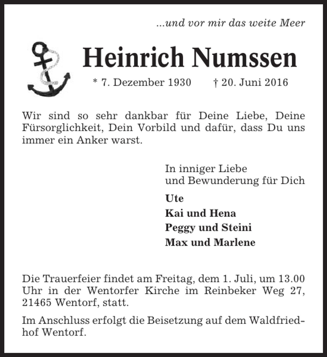 <p>...und vor mir das weite Meer</p><p>Heinrich Numssen<br />* 7. Dezember 1930</p><p>† 20. Juni 2016</p><p>Wir sind so sehr dankbar für Deine Liebe, Deine<br />Fürsorglichkeit, Dein Vorbild und dafür, dass Du uns<br />immer ein Anker warst.<br />In inniger Liebe<br />und Bewunderung für Dich<br />Ute<br />Kai und Hena<br />Peggy und Steini<br />Max und Marlene<br />Die Trauerfeier findet am Freitag, dem 1. Juli, um 13.00<br />Uhr in der Wentorfer Kirche im Reinbeker Weg 27,<br />21465 Wentorf, statt.<br />Im Anschluss erfolgt die Beisetzung auf dem Waldfriedhof Wentorf.</p>
