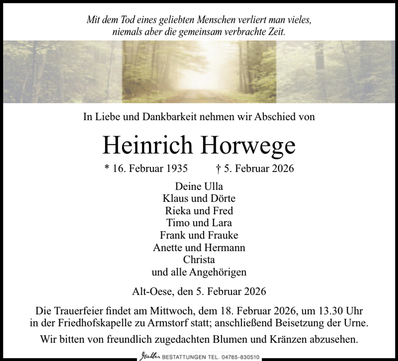 <p>Mit dem Tod eines geliebten Menschen verliert man vieles,<br />niemals aber die gemeinsam verbrachte Zeit.</p><p>In Liebe und Dankbarkeit nehmen wir Abschied von</p><p>Heinrich Horwege<br />* 16. Februar 1935</p><p>† 5. Februar 2026</p><p>Deine Ulla<br />Klaus und Dörte<br />Rieka und Fred<br />Timo und Lara<br />Frank und Frauke<br />Anette und Hermann<br />Christa<br />und alle Angehörigen<br />Alt-Oese, den 5. Februar 2026<br />Die Trauerfeier ﬁndet am Mittwoch, dem 18. Februar 2026, um 13.30 Uhr<br />in der Friedhofskapelle zu Armstorf statt; anschließend Beisetzung der Urne.<br />Wir bitten von freundlich zugedachten Blumen und Kränzen abzusehen.</p>