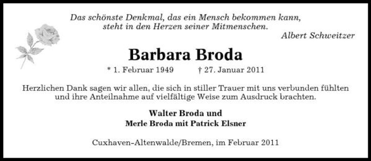 <p>Das schönste Denkmal, das ein Mensch bekommen kann, steht in den Herzen seiner Mitmenschen. Albert Schweitzer</p><p>Barbara Broda<br />* 1. Februar 1949 † 27. Januar 2011 Herzlichen Dank sagen wir allen, die sich in stiller Trauer mit uns verbunden fühlten und ihre Anteilnahme auf vielfältige Weise zum Ausdruck brachten.</p><p>Walter Broda und<br />Merle Broda mit Patrick Elsner Cuxhaven-Altenwalde/Bremen, im Februar 2011</p>