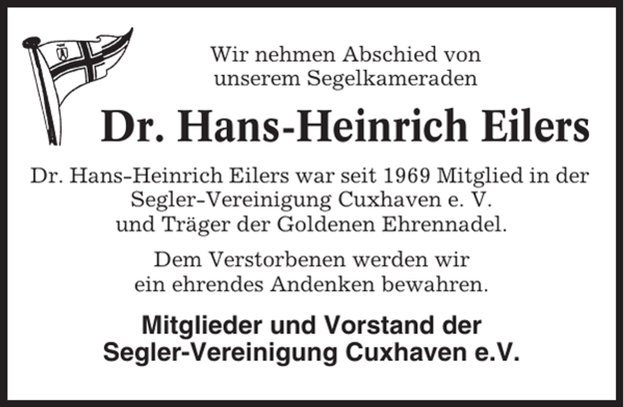 <p>Wir nehmen Abschied von<br />unserem Segelkameraden</p><p>Dr. Hans-Heinrich Eilers<br />Dr. Hans-Heinrich Eilers war seit 1969 Mitglied in der<br />Segler-Vereinigung Cuxhaven e. V.<br />und Träger der Goldenen Ehrennadel.<br />Dem Verstorbenen werden wir<br />ein ehrendes Andenken bewahren.</p><p>Mitglieder und Vorstand der<br />Segler-Vereinigung Cuxhaven e.V.</p>