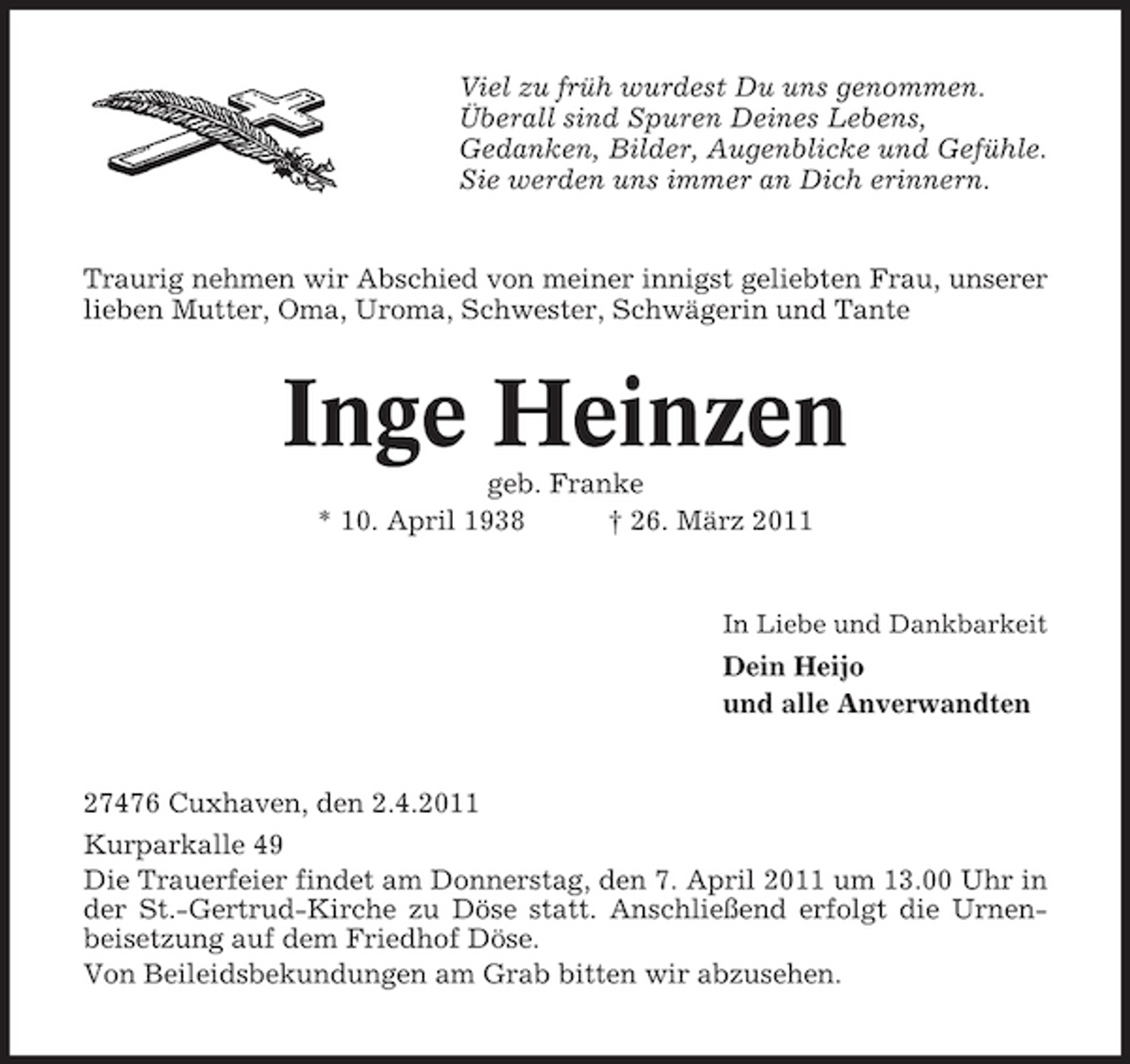 <p>Viel zu früh wurdest Du uns genommen. Überall sind Spuren Deines Lebens, Gedanken, Bilder, Augenblicke und Gefühle. Sie werden uns immer an Dich erinnern.</p><p>Traurig nehmen wir Abschied von meiner innigst geliebten Frau, unserer lieben Mutter, Oma, Uroma, Schwester, Schwägerin und Tante</p><p>Inge Heinzen<br />geb. Franke * 10. April 1938 † 26. März 2011<br />In Liebe und Dankbarkeit</p><p>Dein Heijo und alle Anverwandten</p><p>27476 Cuxhaven, den 2.4.2011 Kurparkalle 49 Die Trauerfeier findet am Donnerstag, den 7. April 2011 um 13.00 Uhr in der St.-Gertrud-Kirche zu Döse statt. Anschließend erfolgt die Urnenbeisetzung auf dem Friedhof Döse. Von Beileidsbekundungen am Grab bitten wir abzusehen.</p>