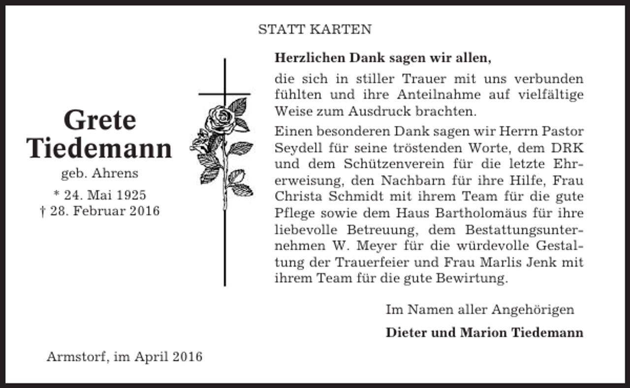<p>STATT KARTEN</p><p>Grete<br />Tiedemann<br />geb. Ahrens<br />* 24. Mai 1925<br />† 28. Februar 2016</p><p>Herzlichen Dank sagen wir allen,<br />die sich in stiller Trauer mit uns verbunden<br />fühlten und ihre Anteilnahme auf vielfältige<br />Weise zum Ausdruck brachten.<br />Einen besonderen Dank sagen wir Herrn Pastor<br />Seydell für seine tröstenden Worte, dem DRK<br />und dem Schützenverein für die letzte Ehrerweisung, den Nachbarn für ihre Hilfe, Frau<br />Christa Schmidt mit ihrem Team für die gute<br />Pflege sowie dem Haus Bartholomäus für ihre<br />liebevolle Betreuung, dem Bestattungsunternehmen W. Meyer für die würdevolle Gestaltung der Trauerfeier und Frau Marlis Jenk mit<br />ihrem Team für die gute Bewirtung.<br />Im Namen aller Angehörigen<br />Dieter und Marion Tiedemann</p><p>Armstorf, im April 2016</p>