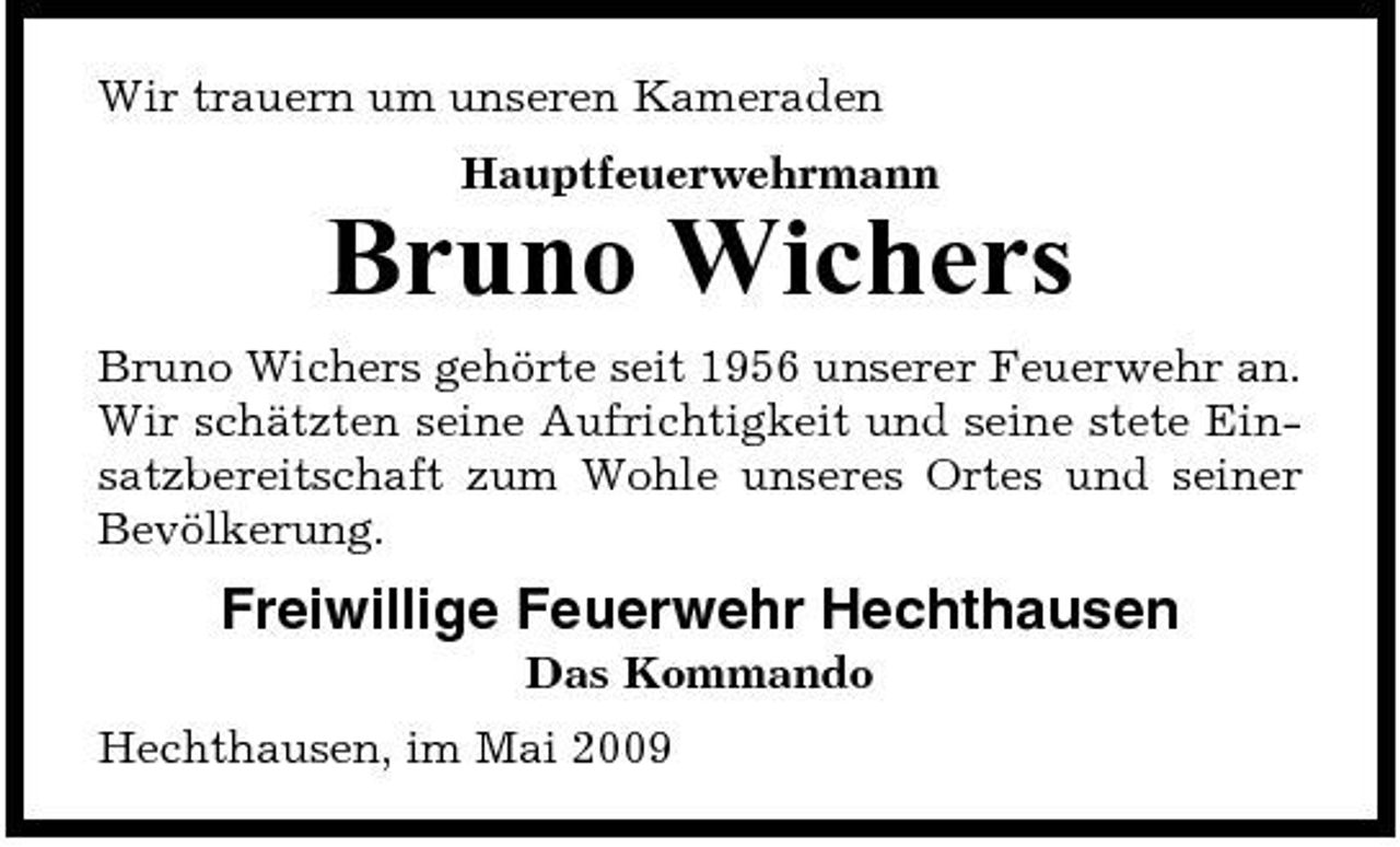 <p>Wir trauern um unseren Kameraden Hauptfeuerwehrmann</p><p>Bruno Wichers<br />Bruno Wichers gehörte seit 1956 unserer Feuerwehr an. Wir schätzten seine Aufrichtigkeit und seine stete Einsatzbereitschaft zum Wohle unseres Ortes und seiner Bevölkerung.</p><p>Freiwillige Feuerwehr Hechthausen<br />Das Kommando Hechthausen, im Mai 2009</p>