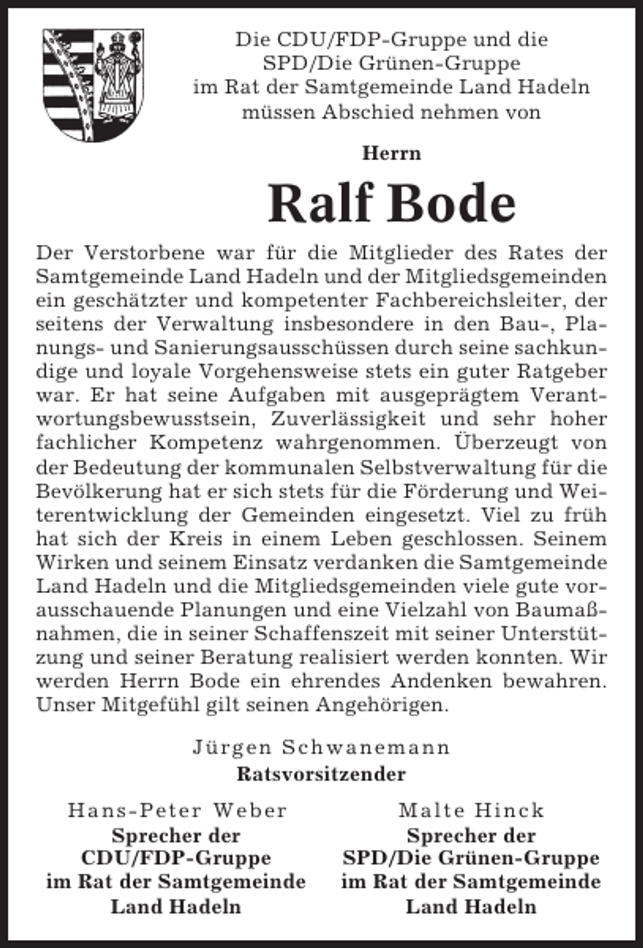 <p>Die CDU/FDP-Gruppe und die<br />SPD/Die Grünen-Gruppe<br />im Rat der Samtgemeinde Land Hadeln<br />müssen Abschied nehmen von<br />Herrn</p><p>Ralf Bode<br />Der Verstorbene war für die Mitglieder des Rates der<br />Samtgemeinde Land Hadeln und der Mitgliedsgemeinden<br />ein geschätzter und kompetenter Fachbereichsleiter, der<br />seitens der Verwaltung insbesondere in den Bau-, Planungs- und Sanierungsausschüssen durch seine sachkundige und loyale Vorgehensweise stets ein guter Ratgeber<br />war. Er hat seine Aufgaben mit ausgeprägtem Verantwortungsbewusstsein, Zuverlässigkeit und sehr hoher<br />fachlicher Kompetenz wahrgenommen. Überzeugt von<br />der Bedeutung der kommunalen Selbstverwaltung für die<br />Bevölkerung hat er sich stets für die Förderung und Weiterentwicklung der Gemeinden eingesetzt. Viel zu früh<br />hat sich der Kreis in einem Leben geschlossen. Seinem<br />Wirken und seinem Einsatz verdanken die Samtgemeinde<br />Land Hadeln und die Mitgliedsgemeinden viele gute vorausschauende Planungen und eine Vielzahl von Baumaßnahmen, die in seiner Schaffenszeit mit seiner Unterstützung und seiner Beratung realisiert werden konnten. Wir<br />werden Herrn Bode ein ehrendes Andenken bewahren.<br />Unser Mitgefühl gilt seinen Angehörigen.<br />Jürgen Schwanemann<br />Ratsvorsitzender<br />Hans-Peter Weber<br />Sprecher der<br />CDU/FDP-Gruppe<br />im Rat der Samtgemeinde<br />Land Hadeln</p><p>Malte Hinck<br />Sprecher der<br />SPD/Die Grünen-Gruppe<br />im Rat der Samtgemeinde<br />Land Hadeln</p>