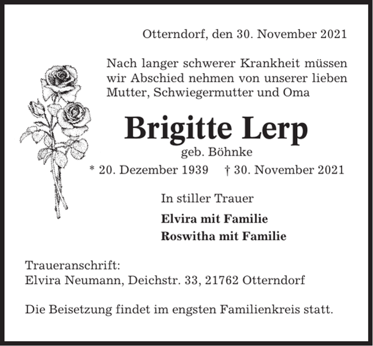 <p>Otterndorf, den 30. November 2021<br />Nach langer schwerer Krankheit müssen<br />wir Abschied nehmen von unserer lieben<br />Mutter, Schwiegermutter und Oma</p><p>Brigitte Lerp<br />geb. Böhnke<br />* 20. Dezember 1939 † 30. November 2021<br />In stiller Trauer<br />Elvira mit Familie<br />Roswitha mit Familie<br />Traueranschrift:<br />Elvira Neumann, Deichstr. 33, 21762 Otterndorf<br />Die Beisetzung findet im engsten Familienkreis statt.</p>