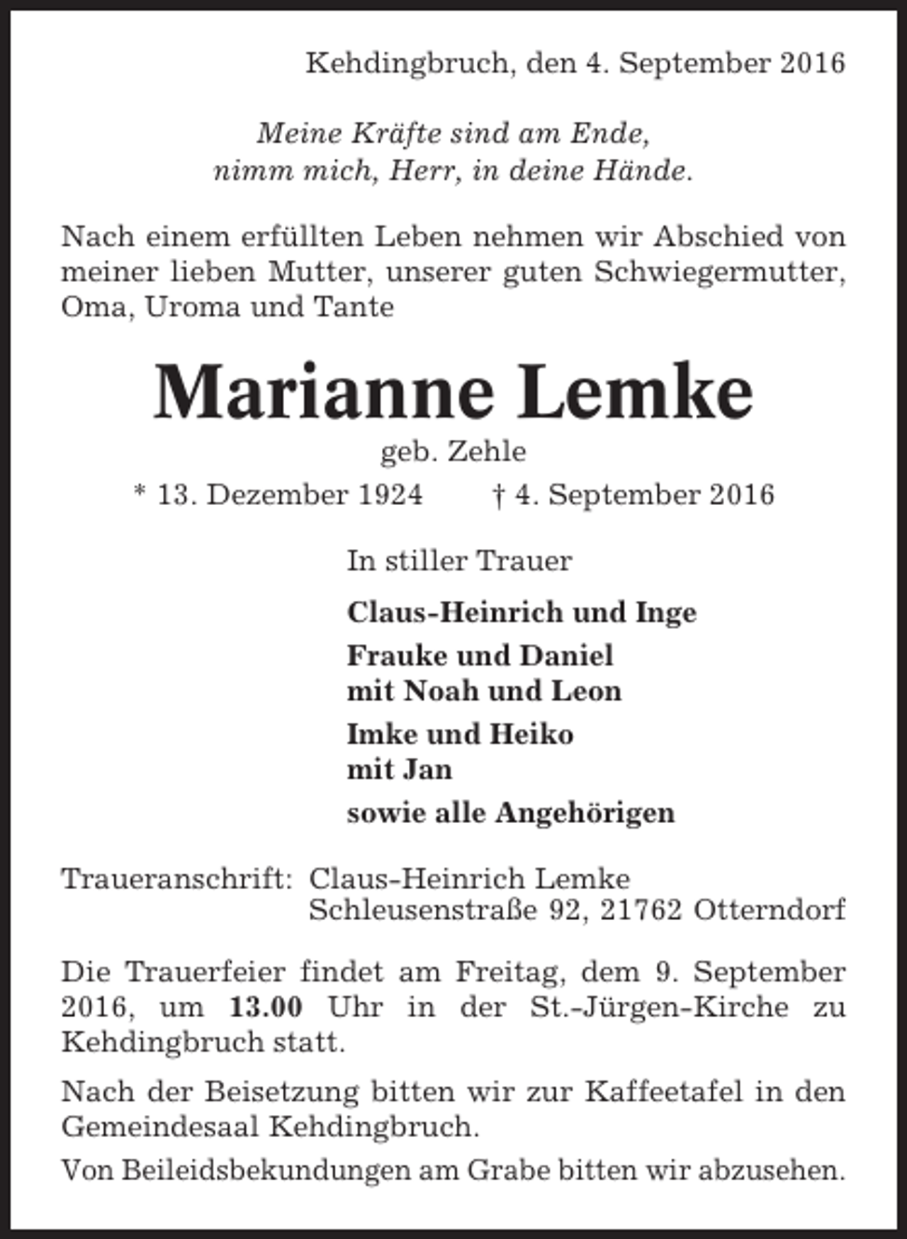 <p>Kehdingbruch, den 4. September 2016<br />Meine Kräfte sind am Ende,<br />nimm mich, Herr, in deine Hände.<br />Nach einem erfüllten Leben nehmen wir Abschied von<br />meiner lieben Mutter, unserer guten Schwiegermutter,<br />Oma, Uroma und Tante</p><p>Marianne Lemke<br />geb. Zehle<br />* 13. Dezember 1924<br />† 4. September 2016<br />In stiller Trauer<br />Claus-Heinrich und Inge<br />Frauke und Daniel<br />mit Noah und Leon<br />Imke und Heiko<br />mit Jan<br />sowie alle Angehörigen<br />Traueranschrift: Claus-Heinrich Lemke<br />Schleusenstraße 92, 21762 Otterndorf<br />Die Trauerfeier findet am Freitag, dem 9. September<br />2016, um 13.00 Uhr in der St.-Jürgen-Kirche zu<br />Kehdingbruch statt.<br />Nach der Beisetzung bitten wir zur Kaffeetafel in den<br />Gemeindesaal Kehdingbruch.<br />Von Beileidsbekundungen am Grabe bitten wir abzusehen.</p>