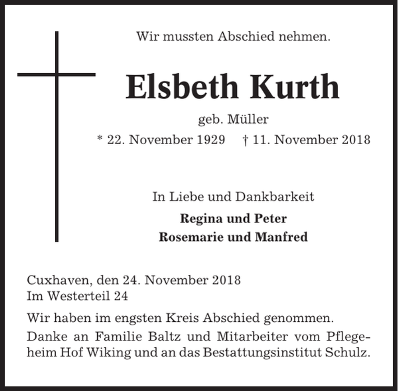 <p>Wir mussten Abschied nehmen.</p><p>Elsbeth Kurth<br />geb. Müller<br />* 22. November 1929</p><p>† 11. November 2018</p><p>In Liebe und Dankbarkeit<br />Regina und Peter<br />Rosemarie und Manfred<br />Cuxhaven, den 24. November 2018<br />Im Westerteil 24<br />Wir haben im engsten Kreis Abschied genommen.<br />Danke an Familie Baltz und Mitarbeiter vom Pflegeheim Hof Wiking und an das Bestattungsinstitut Schulz.</p>