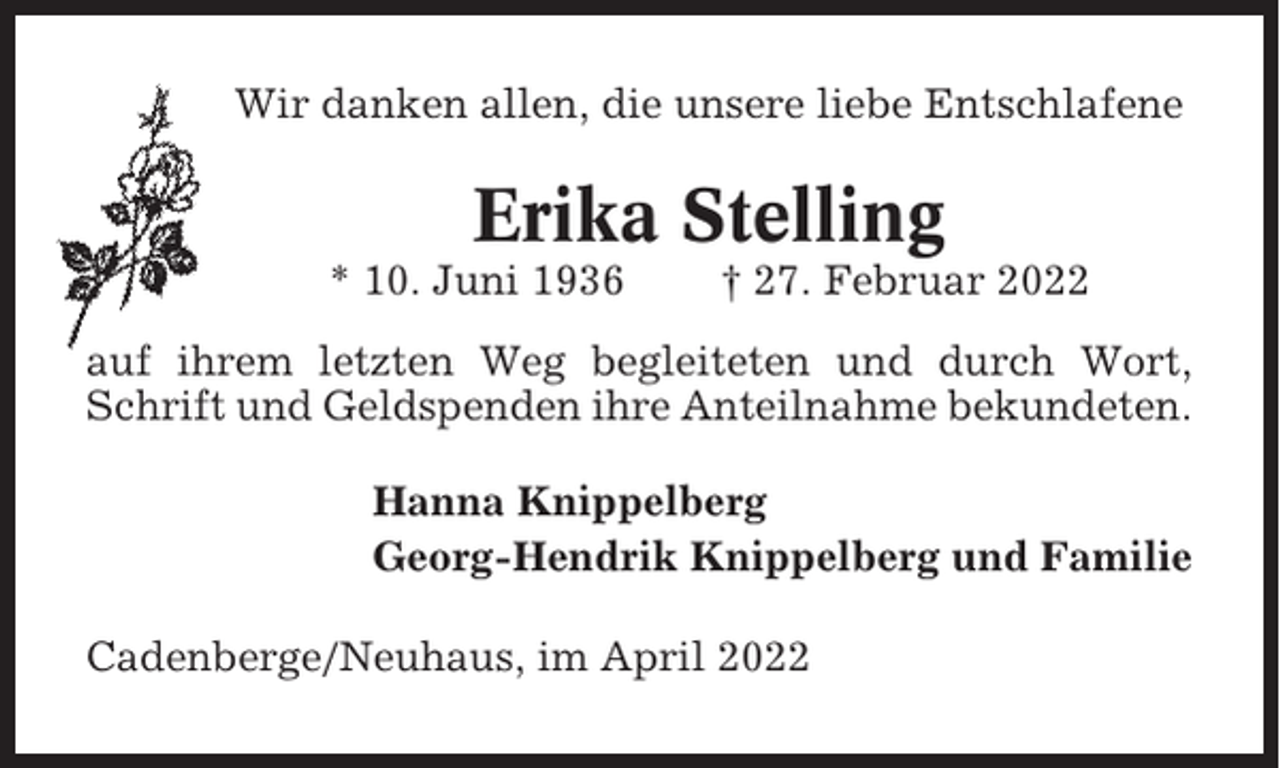 <p>Wir danken allen, die unsere liebe Entschlafene</p><p>Erika Stelling<br />* 10. Juni 1936</p><p>† 27. Februar 2022</p><p>auf ihrem letzten Weg begleiteten und durch Wort,<br />Schrift und Geldspenden ihre Anteilnahme bekundeten.<br />Hanna Knippelberg<br />Georg-Hendrik Knippelberg und Familie<br />Cadenberge/Neuhaus, im April 2022</p>
