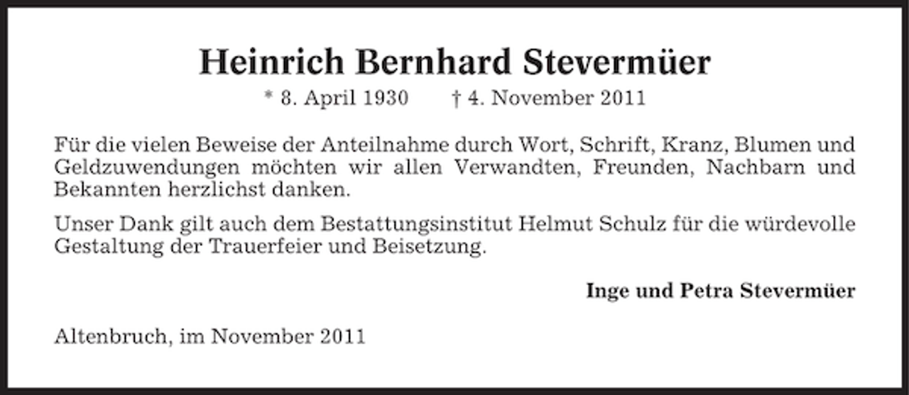 <p>Heinrich Bernhard Stevermüer<br />* 8. April 1930</p><p>† 4. November 2011</p><p>Für die vielen Beweise der Anteilnahme durch Wort, Schrift, Kranz, Blumen und<br />Geldzuwendungen möchten wir allen Verwandten, Freunden, Nachbarn und<br />Bekannten herzlichst danken.<br />Unser Dank gilt auch dem Bestattungsinstitut Helmut Schulz für die würdevolle<br />Gestaltung der Trauerfeier und Beisetzung.<br />Inge und Petra Stevermüer<br />Altenbruch, im November 2011</p>